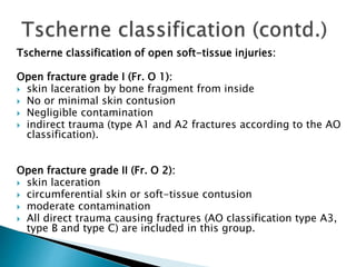 Tscherne classification of open soft-tissue injuries:
Open fracture grade I (Fr. O 1):
 skin laceration by bone fragment from inside
 No or minimal skin contusion
 Negligible contamination
 indirect trauma (type A1 and A2 fractures according to the AO
classification).
Open fracture grade II (Fr. O 2):
 skin laceration
 circumferential skin or soft-tissue contusion
 moderate contamination
 All direct trauma causing fractures (AO classification type A3,
type B and type C) are included in this group.
 