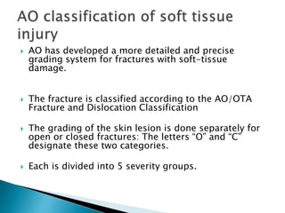  AO has developed a more detailed and precise
grading system for fractures with soft-tissue
damage.
 The fracture is classified according to the AO/OTA
Fracture and Dislocation Classification
 The grading of the skin lesion is done separately for
open or closed fractures: The letters “O” and “C”
designate these two categories.
 Each is divided into 5 severity groups.
 