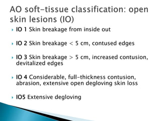  IO 1 Skin breakage from inside out
 IO 2 Skin breakage < 5 cm, contused edges
 IO 3 Skin breakage > 5 cm, increased contusion,
devitalized edges
 IO 4 Considerable, full-thickness contusion,
abrasion, extensive open degloving skin loss
 IO5 Extensive degloving
 