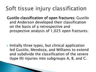 Gustilo classification of open fractures: Gustilo
and Anderson developed their classification
on the basis of a retrospective and
prospective analysis of 1,025 open fractures.
 Initially three types, but clinical application
led Gustilo, Mendoza, and Williams to extend
and subdivide the classification of the severe
(type III) injuries into subgroups A, B, and C.
 