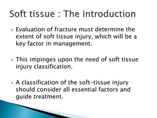  Evaluation of fracture must determine the
extent of soft tissue injury, which will be a
key factor in management.
 This impinges upon the need of soft tissue
injury classification.
 A classification of the soft-tissue injury
should consider all essential factors and
guide treatment.
 