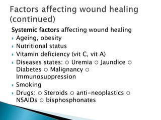 Systemic factors affecting wound healing
 Ageing, obesity
 Nutritional status
 Vitamin deficiency (vit C, vit A)
 Diseases states: ○ Uremia ○ Jaundice ○
Diabetes ○ Malignancy ○
Immunosuppression
 Smoking
 Drugs: ○ Steroids ○ anti-neoplastics ○
NSAIDs ○ bisphosphonates
 
