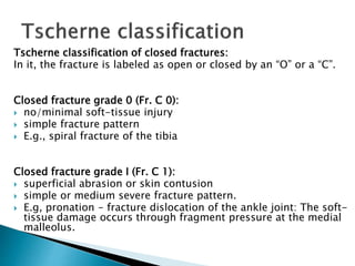 Tscherne classification of closed fractures:
In it, the fracture is labeled as open or closed by an “O” or a “C”.
Closed fracture grade 0 (Fr. C 0):
 no/minimal soft-tissue injury
 simple fracture pattern
 E.g., spiral fracture of the tibia
Closed fracture grade I (Fr. C 1):
 superficial abrasion or skin contusion
 simple or medium severe fracture pattern.
 E.g, pronation - fracture dislocation of the ankle joint: The soft-
tissue damage occurs through fragment pressure at the medial
malleolus.
 