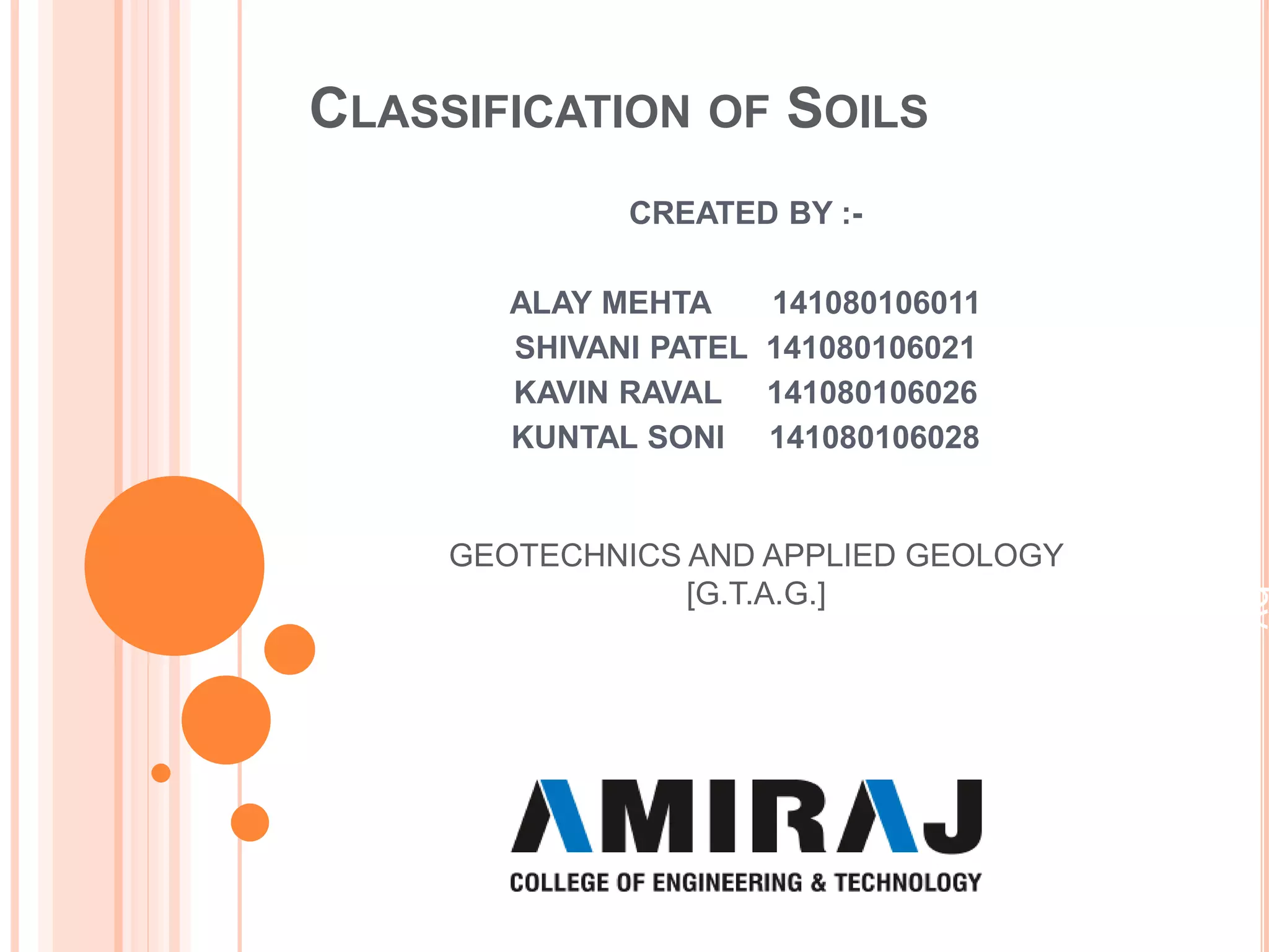 CLASSIFICATION OF SOILS
CREATED BY :-
ALAY MEHTA 141080106011
SHIVANI PATEL 141080106021
KAVIN RAVAL 141080106026
KUNTAL SONI 141080106028
by
PranameshChakraborty
GEOTECHNICS AND APPLIED GEOLOGY
[G.T.A.G.]
 
