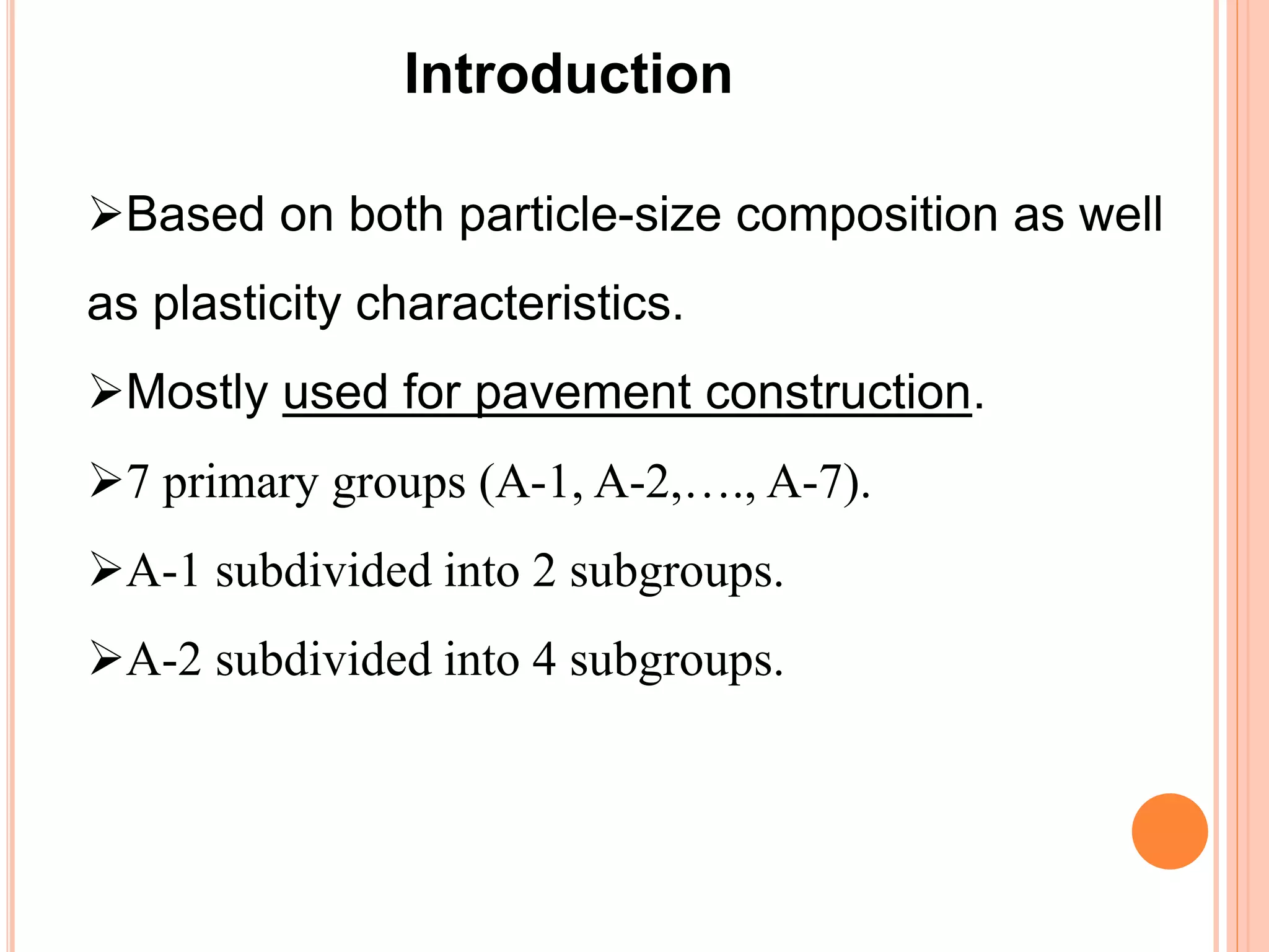 Based on both particle-size composition as well
as plasticity characteristics.
Mostly used for pavement construction.
7 primary groups (A-1, A-2,…., A-7).
A-1 subdivided into 2 subgroups.
A-2 subdivided into 4 subgroups.
Introduction
 