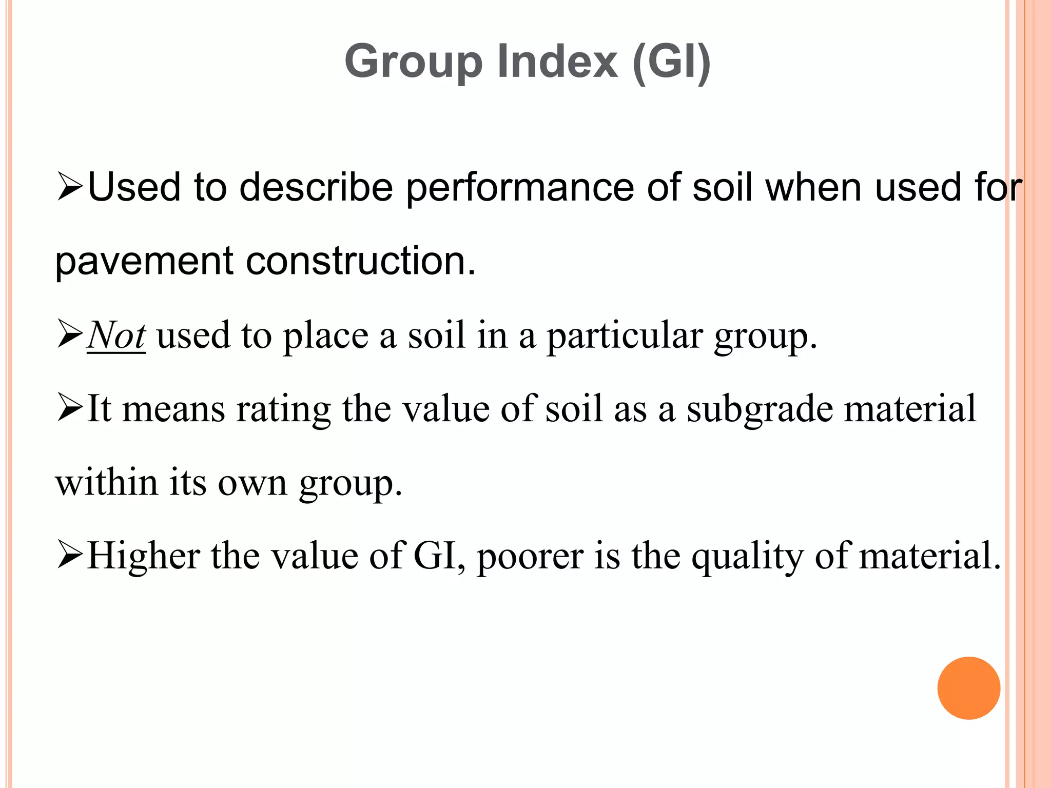 Used to describe performance of soil when used for
pavement construction.
Not used to place a soil in a particular group.
It means rating the value of soil as a subgrade material
within its own group.
Higher the value of GI, poorer is the quality of material.
Group Index (GI)
 