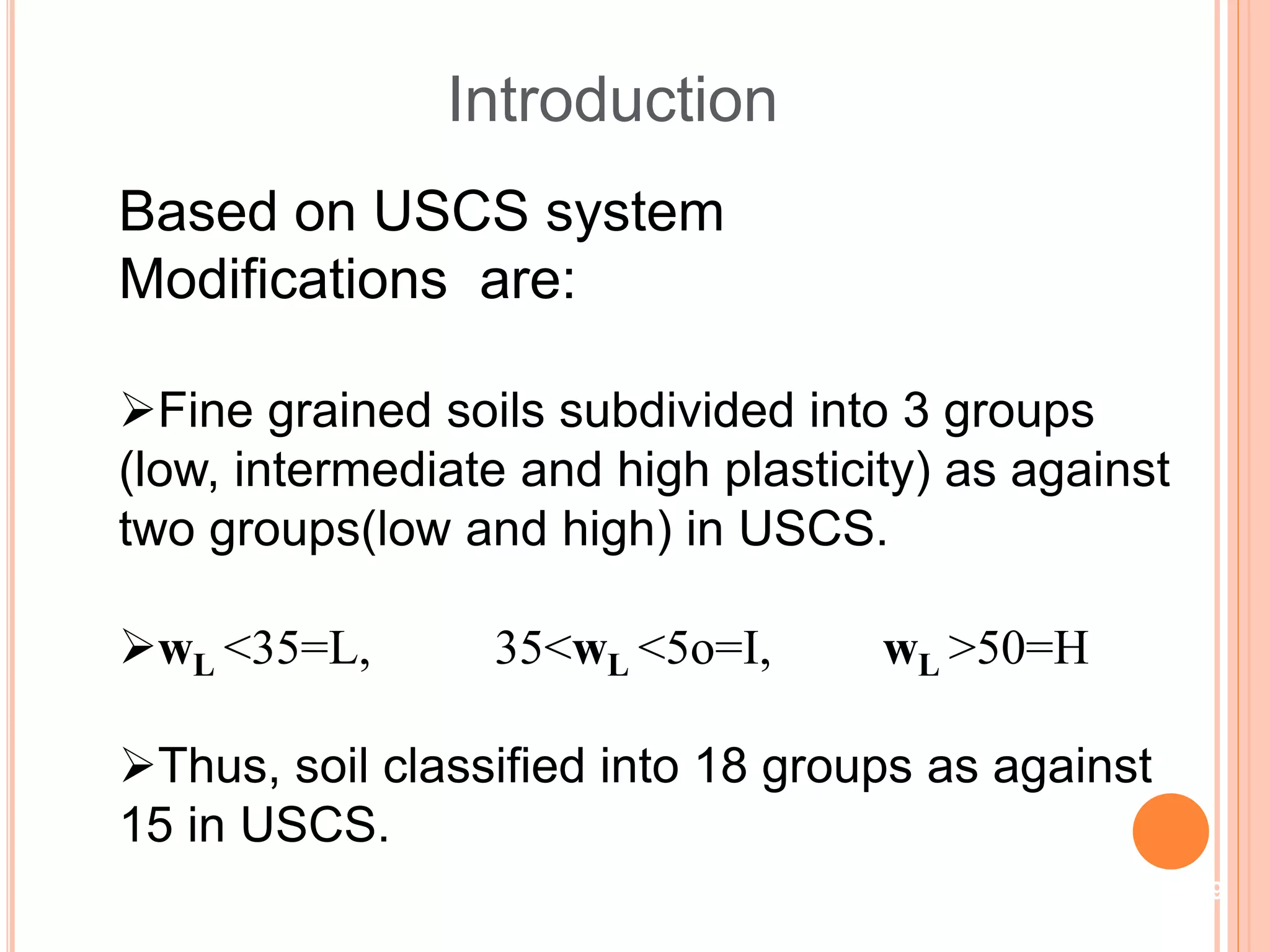 Introduction
Based on USCS system
Modifications are:
Fine grained soils subdivided into 3 groups
(low, intermediate and high plasticity) as against
two groups(low and high) in USCS.
wL <35=L, 35<wL <5o=I, wL >50=H
Thus, soil classified into 18 groups as against
15 in USCS.
19
 