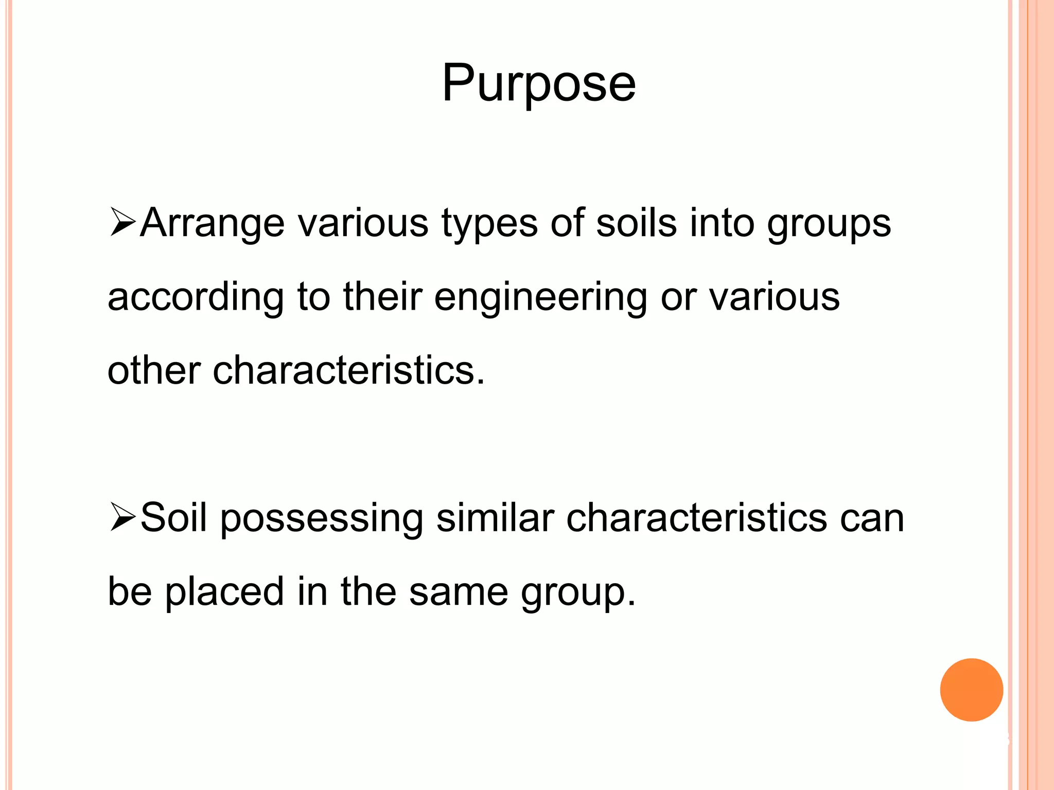Purpose
Arrange various types of soils into groups
according to their engineering or various
other characteristics.
Soil possessing similar characteristics can
be placed in the same group.
3
 