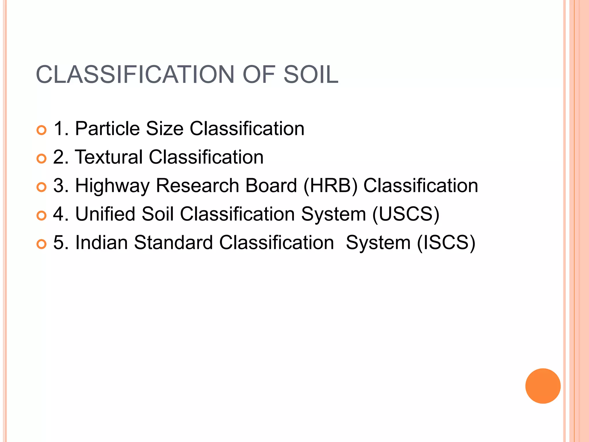 CLASSIFICATION OF SOIL
 1. Particle Size Classification
 2. Textural Classification
 3. Highway Research Board (HRB) Classification
 4. Unified Soil Classification System (USCS)
 5. Indian Standard Classification System (ISCS)
 