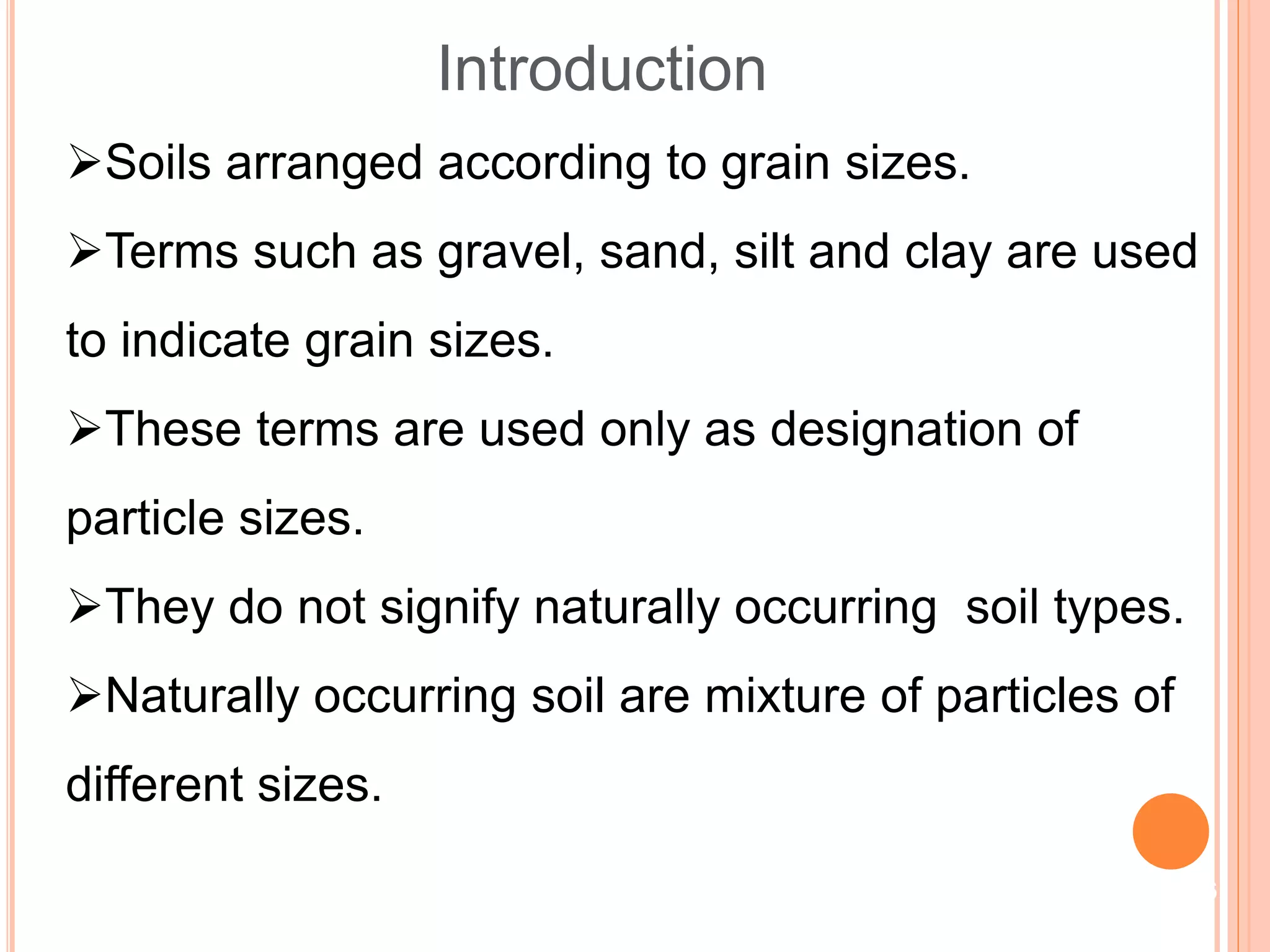 Soils arranged according to grain sizes.
Terms such as gravel, sand, silt and clay are used
to indicate grain sizes.
These terms are used only as designation of
particle sizes.
They do not signify naturally occurring soil types.
Naturally occurring soil are mixture of particles of
different sizes.
Introduction
6
 