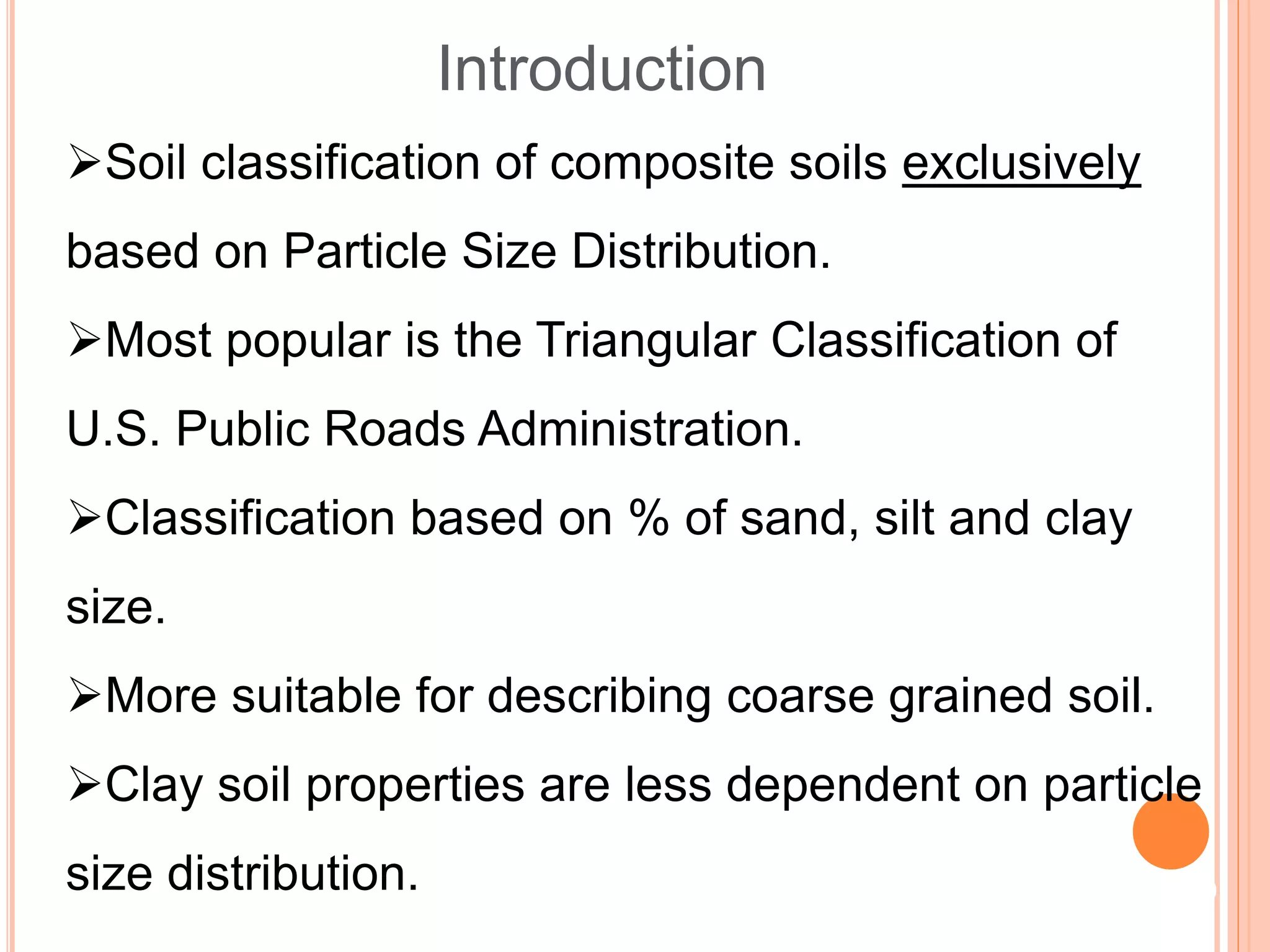 Soil classification of composite soils exclusively
based on Particle Size Distribution.
Most popular is the Triangular Classification of
U.S. Public Roads Administration.
Classification based on % of sand, silt and clay
size.
More suitable for describing coarse grained soil.
Clay soil properties are less dependent on particle
size distribution.
Introduction
9
 