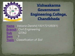 Vishwakarma
Government
Engineering College,
Chandkheda
Name -Vekaria Darshil(150170106061)
Branch -Civil Engineering
Sub - GTAG
Sem -3
Topic –Classification of Soil
 