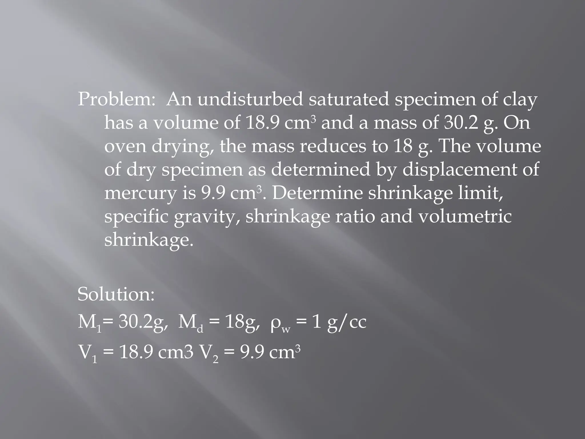 Problem: An undisturbed saturated specimen of clay
has a volume of 18.9 cm3
and a mass of 30.2 g. On
oven drying, the mass reduces to 18 g. The volume
of dry specimen as determined by displacement of
mercury is 9.9 cm3
. Determine shrinkage limit,
specific gravity, shrinkage ratio and volumetric
shrinkage.
Solution:
M1= 30.2g, Md = 18g, ρw = 1 g/cc
V1 = 18.9 cm3 V2 = 9.9 cm3
 