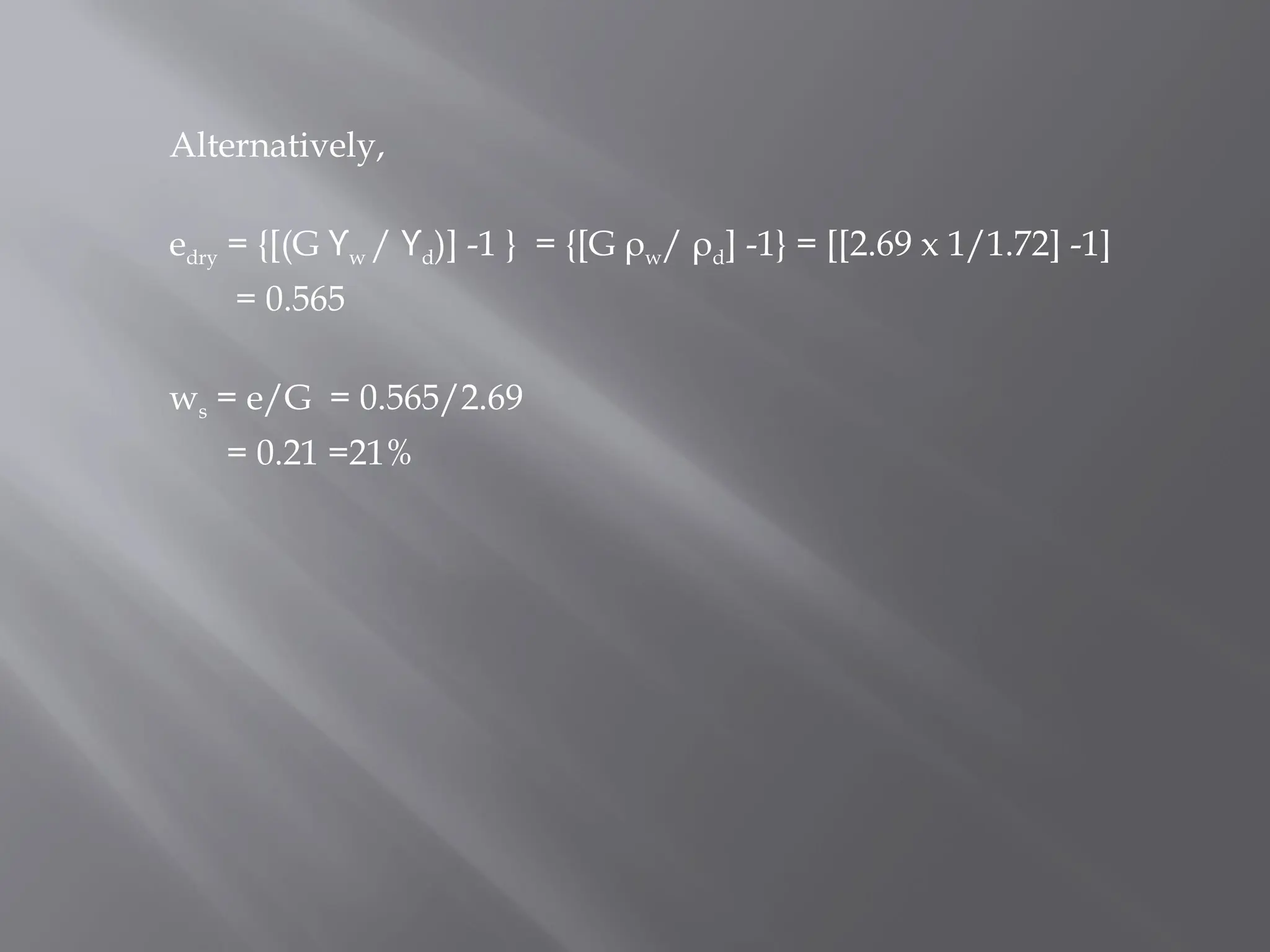 Alternatively,
edry = {[(G ϒw / ϒd)] -1 } = {[G ρw/ ρd] -1} = [[2.69 x 1/1.72] -1]
= 0.565
ws = e/G = 0.565/2.69
= 0.21 =21%
 