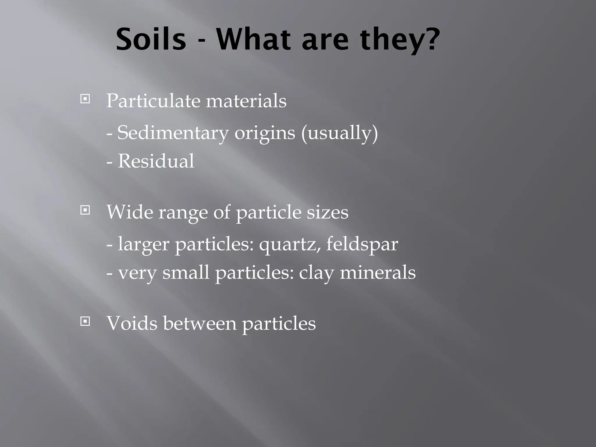 Soils - What are they?
 Particulate materials
- Sedimentary origins (usually)
- Residual
 Wide range of particle sizes
- larger particles: quartz, feldspar
- very small particles: clay minerals
 Voids between particles
 