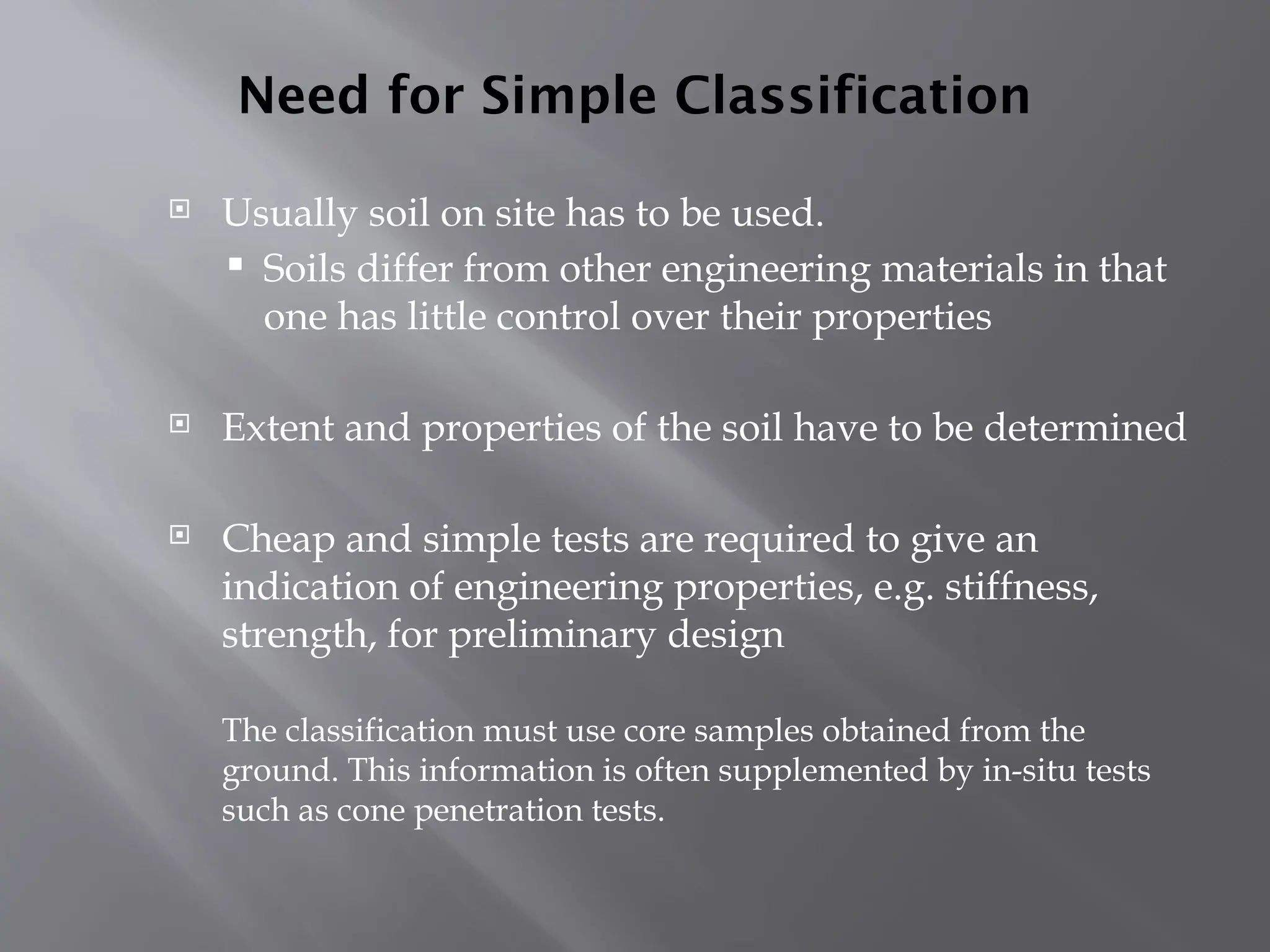 Need for Simple Classification
 Usually soil on site has to be used.
 Soils differ from other engineering materials in that
one has little control over their properties
 Extent and properties of the soil have to be determined
 Cheap and simple tests are required to give an
indication of engineering properties, e.g. stiffness,
strength, for preliminary design
The classification must use core samples obtained from the
ground. This information is often supplemented by in-situ tests
such as cone penetration tests.
 