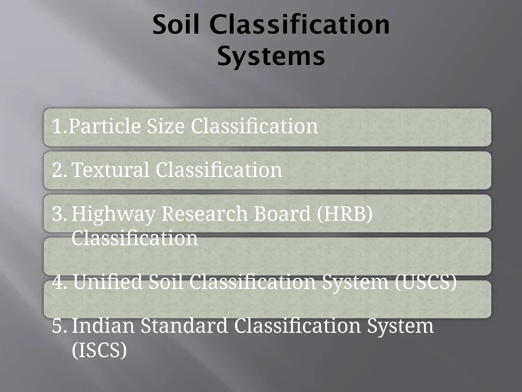 Soil Classification
Systems
1.Particle Size Classification
2. Textural Classification
3. Highway Research Board (HRB)
Classification
4. Unified Soil Classification System (USCS)
5. Indian Standard Classification System
(ISCS)
 