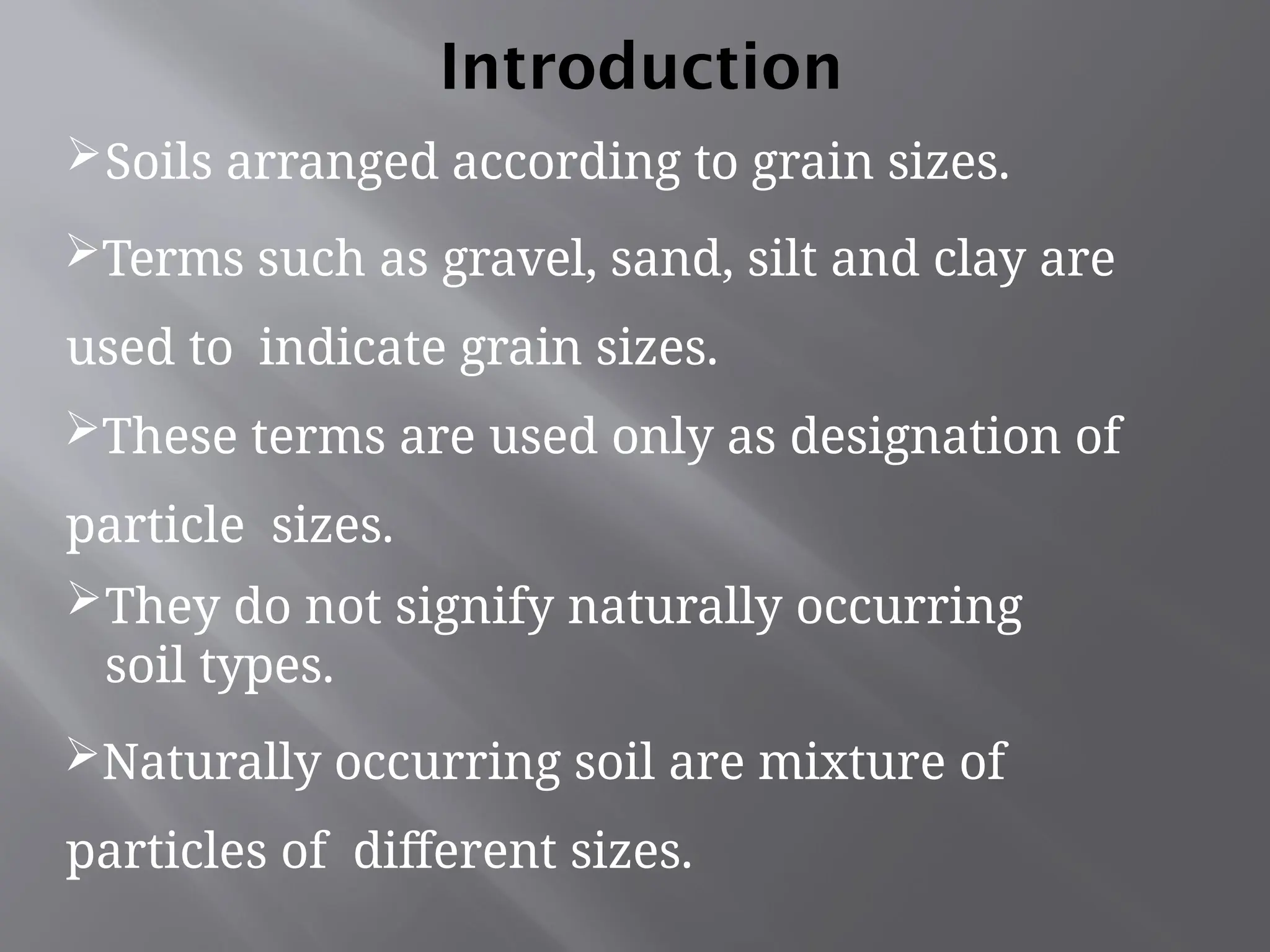 Soils arranged according to grain sizes.
Terms such as gravel, sand, silt and clay are
used to indicate grain sizes.
These terms are used only as designation of
particle sizes.
They do not signify naturally occurring
soil types.
Naturally occurring soil are mixture of
particles of different sizes.
Introduction
 