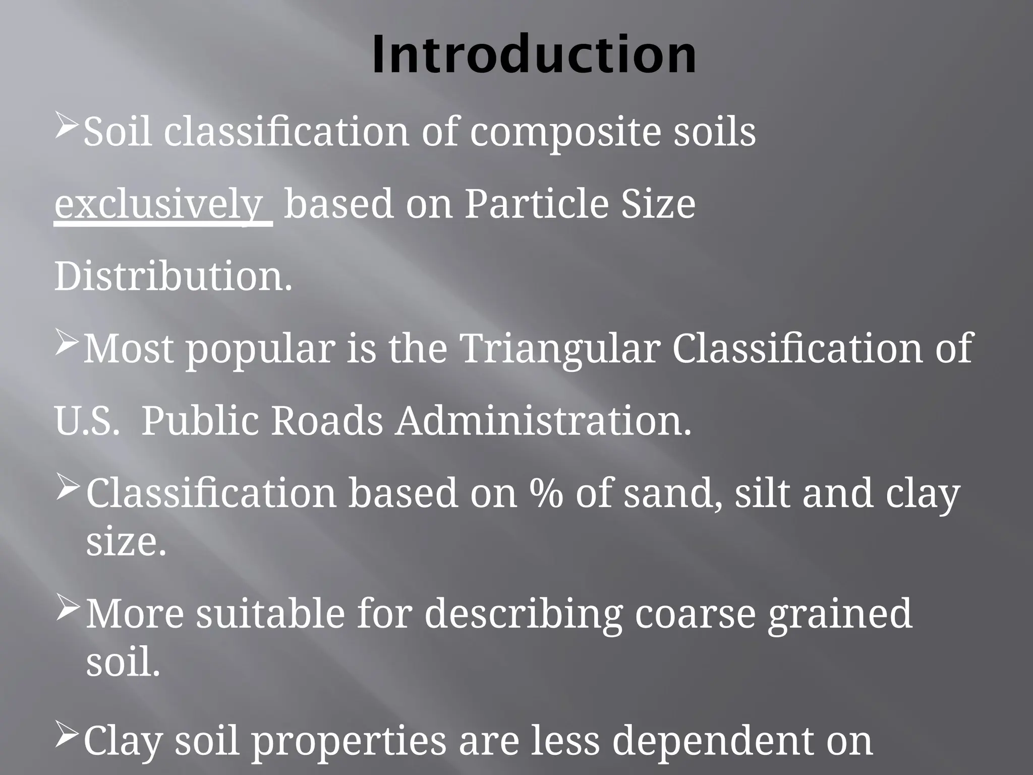 Soil classification of composite soils
exclusively based on Particle Size
Distribution.
Most popular is the Triangular Classification of
U.S. Public Roads Administration.
Classification based on % of sand, silt and clay
size.
More suitable for describing coarse grained
soil.
Clay soil properties are less dependent on
Introduction
 