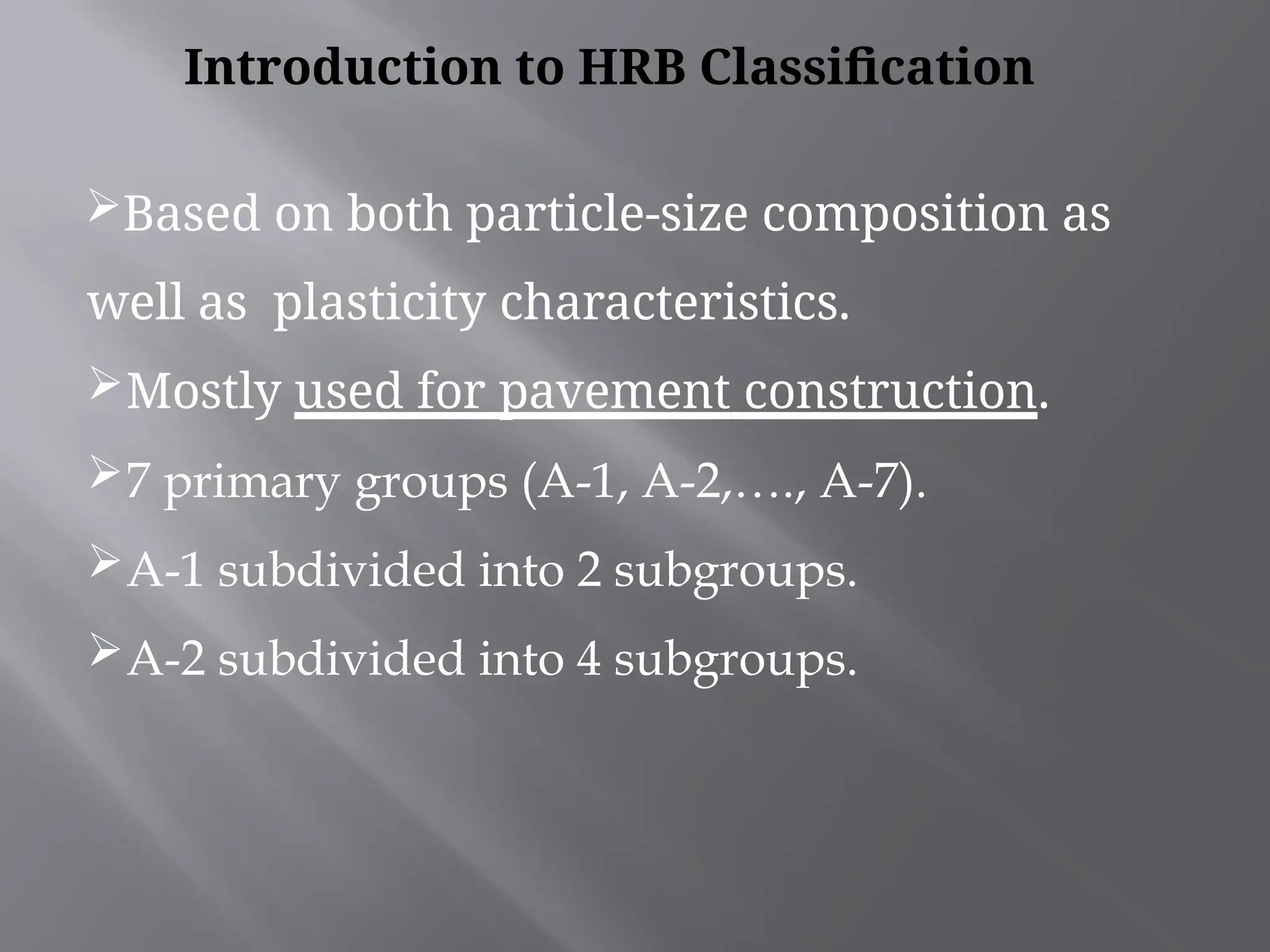 Based on both particle-size composition as
well as plasticity characteristics.
Mostly used for pavement construction.
7 primary groups (A-1, A-2,…., A-7).
A-1 subdivided into 2 subgroups.
A-2 subdivided into 4 subgroups.
Introduction to HRB Classification
 