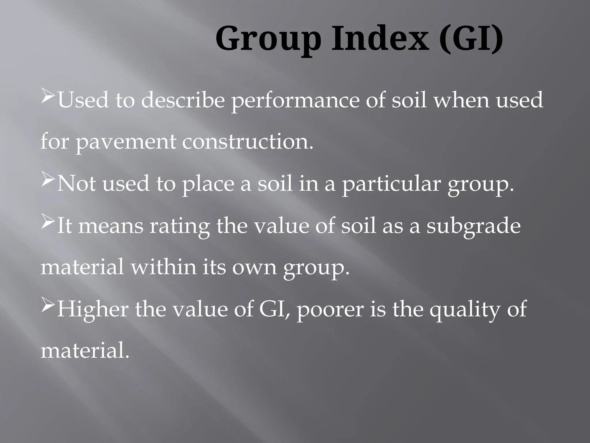 Used to describe performance of soil when used
for pavement construction.
Not used to place a soil in a particular group.
It means rating the value of soil as a subgrade
material within its own group.
Higher the value of GI, poorer is the quality of
material.
Group Index (GI)
 
