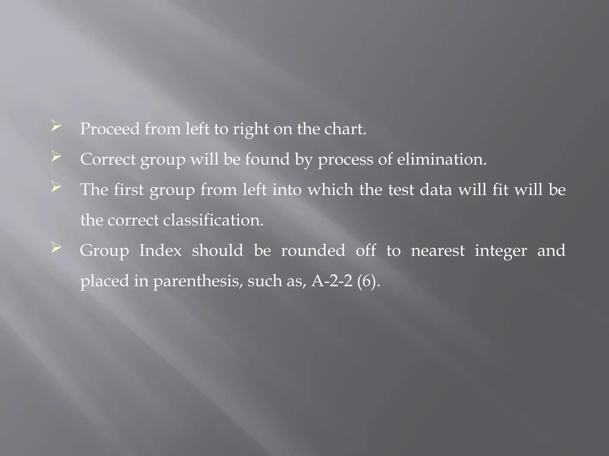  Proceed from left to right on the chart.
 Correct group will be found by process of elimination.
 The first group from left into which the test data will fit will be
the correct classification.
 Group Index should be rounded off to nearest integer and
placed in parenthesis, such as, A-2-2 (6).
 