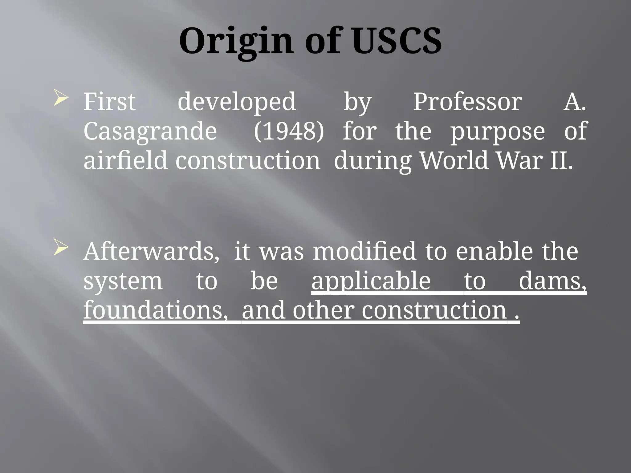 Origin of USCS
 First developed by Professor A.
Casagrande (1948) for the purpose of
airfield construction during World War II.
 Afterwards, it was modified to enable the
system to be applicable to dams,
foundations, and other construction .
 