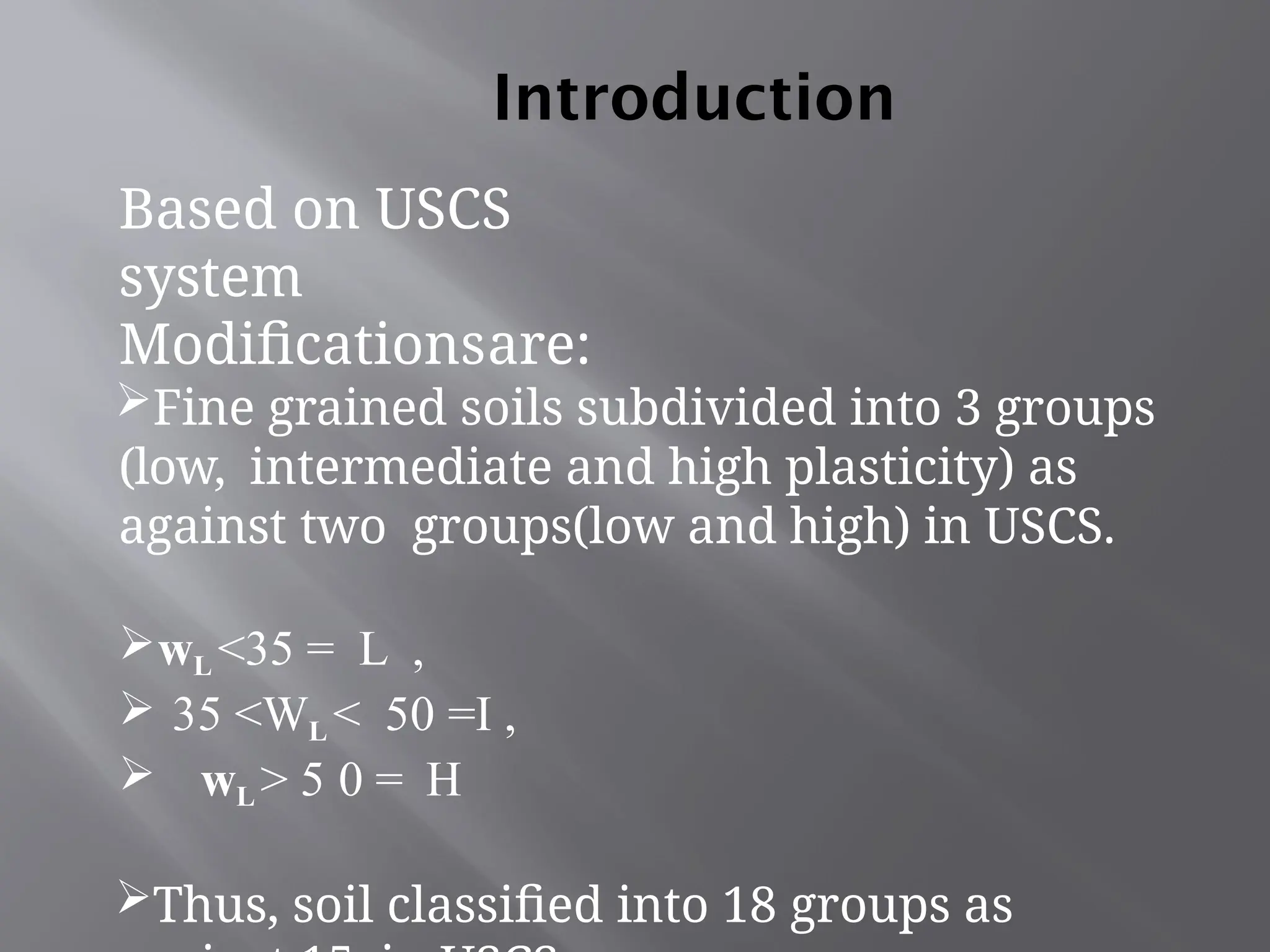 Introduction
Based on USCS
system
Modificationsare:
Fine grained soils subdivided into 3 groups
(low, intermediate and high plasticity) as
against two groups(low and high) in USCS.
wL <35 = L ,
 35 <WL < 50 =I ,
 wL > 5 0 = H
Thus, soil classified into 18 groups as
 