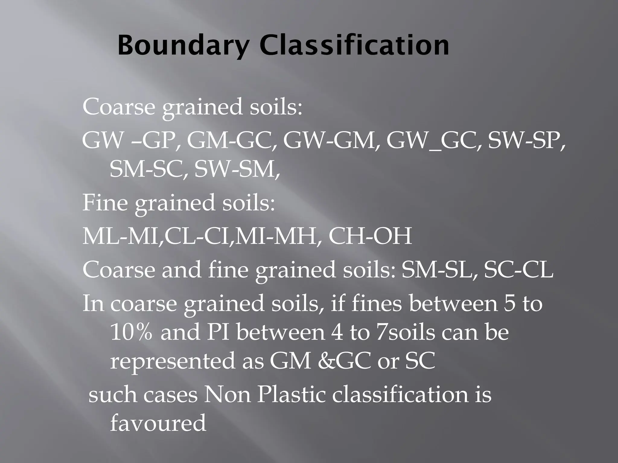 Boundary Classification
Coarse grained soils:
GW –GP, GM-GC, GW-GM, GW_GC, SW-SP,
SM-SC, SW-SM,
Fine grained soils:
ML-MI,CL-CI,MI-MH, CH-OH
Coarse and fine grained soils: SM-SL, SC-CL
In coarse grained soils, if fines between 5 to
10% and PI between 4 to 7soils can be
represented as GM &GC or SC
such cases Non Plastic classification is
favoured
 