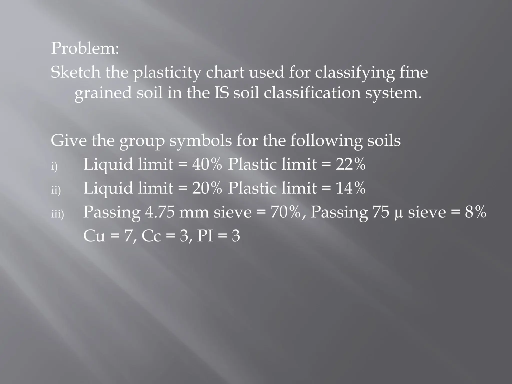Problem:
Sketch the plasticity chart used for classifying fine
grained soil in the IS soil classification system.
Give the group symbols for the following soils
i) Liquid limit = 40% Plastic limit = 22%
ii) Liquid limit = 20% Plastic limit = 14%
iii) Passing 4.75 mm sieve = 70%, Passing 75 µ sieve = 8%
Cu = 7, Cc = 3, PI = 3
 