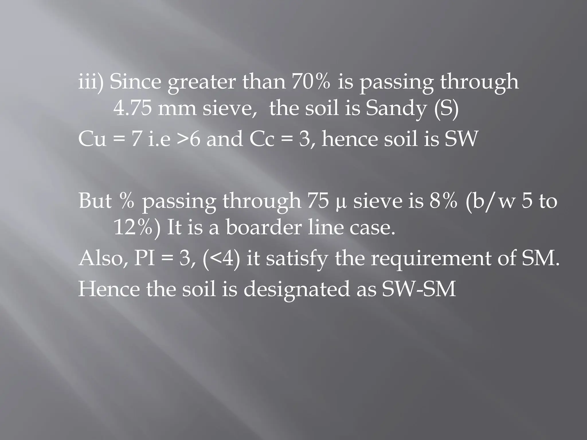iii) Since greater than 70% is passing through
4.75 mm sieve, the soil is Sandy (S)
Cu = 7 i.e >6 and Cc = 3, hence soil is SW
But % passing through 75 µ sieve is 8% (b/w 5 to
12%) It is a boarder line case.
Also, PI = 3, (<4) it satisfy the requirement of SM.
Hence the soil is designated as SW-SM
 