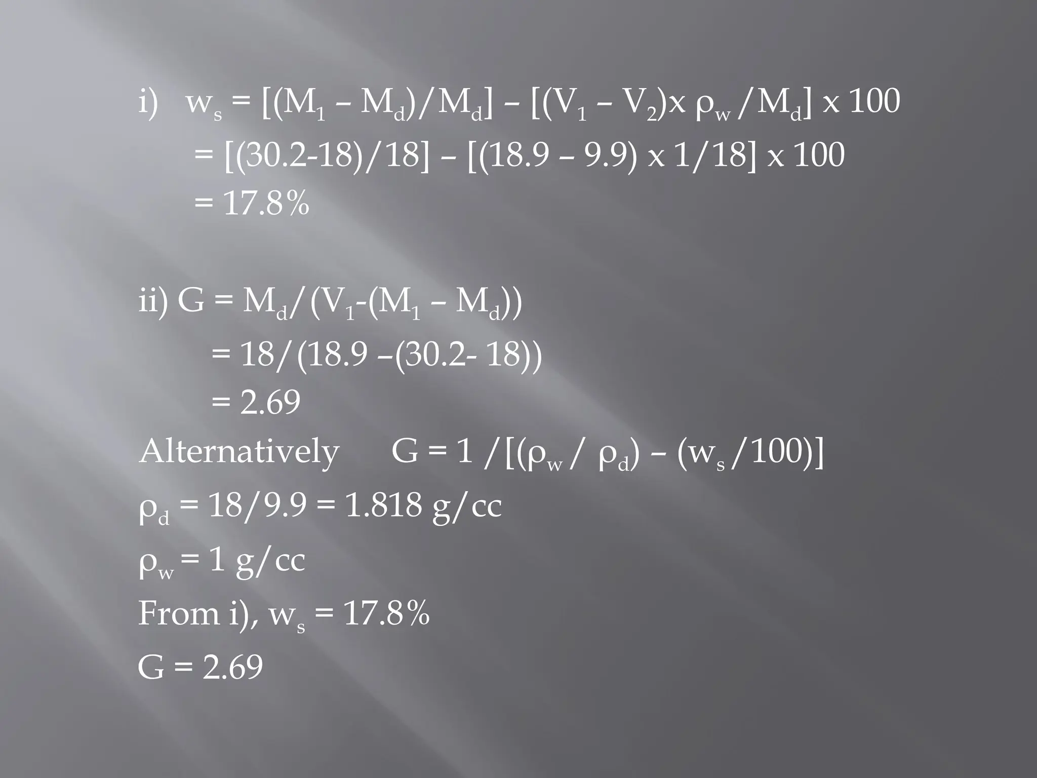 i) ws = [(M1 – Md)/Md] – [(V1 – V2)x ρw /Md] x 100
= [(30.2-18)/18] – [(18.9 – 9.9) x 1/18] x 100
= 17.8%
ii) G = Md/(V1-(M1 – Md))
= 18/(18.9 –(30.2- 18))
= 2.69
Alternatively G = 1 /[(ρw / ρd) – (ws /100)]
ρd = 18/9.9 = 1.818 g/cc
ρw = 1 g/cc
From i), ws = 17.8%
G = 2.69
 