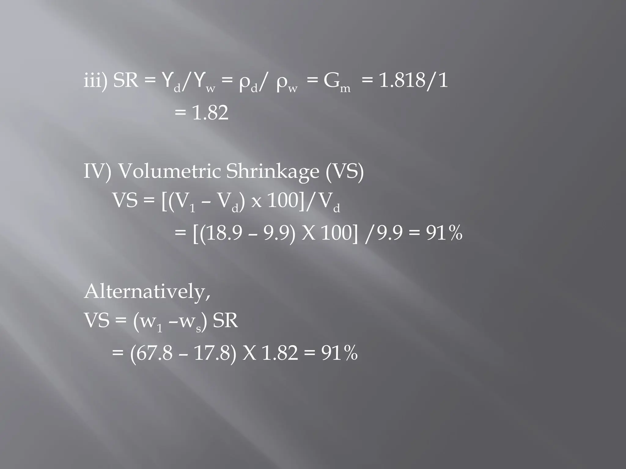 iii) SR = ϒd/ϒw = ρd/ ρw = Gm = 1.818/1
= 1.82
IV) Volumetric Shrinkage (VS)
VS = [(V1 – Vd) x 100]/Vd
= [(18.9 – 9.9) X 100] /9.9 = 91%
Alternatively,
VS = (w1 –ws) SR
= (67.8 – 17.8) X 1.82 = 91%
 