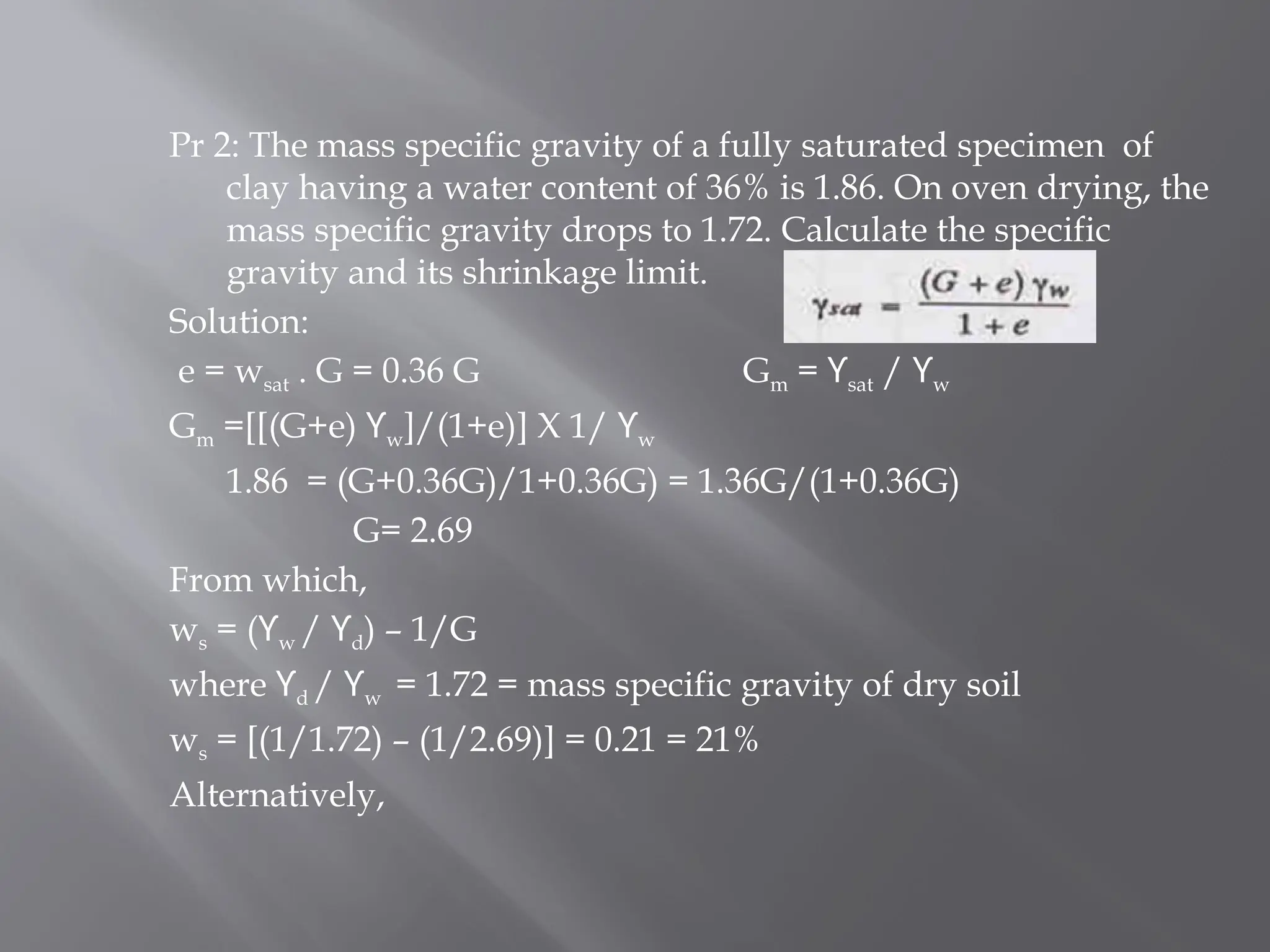 Pr 2: The mass specific gravity of a fully saturated specimen of
clay having a water content of 36% is 1.86. On oven drying, the
mass specific gravity drops to 1.72. Calculate the specific
gravity and its shrinkage limit.
Solution:
e = wsat . G = 0.36 G Gm = ϒsat / ϒw
Gm =[[(G+e) ϒw]/(1+e)] X 1/ ϒw
1.86 = (G+0.36G)/1+0.36G) = 1.36G/(1+0.36G)
G= 2.69
From which,
ws = (ϒw / ϒd) – 1/G
where ϒd / ϒw = 1.72 = mass specific gravity of dry soil
ws = [(1/1.72) – (1/2.69)] = 0.21 = 21%
Alternatively,
 