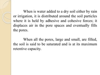 When is water added to a dry soil either by rain
or irrigation, it is distributed around the soil particles
where it is held by adhesive and cohesive forces; it
displaces air in the pore spaces and eventually fills
the pores.
When all the pores, large and small, are filled,
the soil is said to be saturated and is at its maximum
retentive capacity.
 