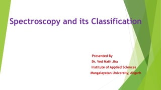 Spectroscopy and its Classification
Presented By
Dr. Ved Nath Jha
Institute of Applied Sciences
Mangalayatan University, Aligarh
 