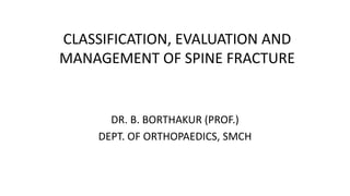 CLASSIFICATION, EVALUATION AND
MANAGEMENT OF SPINE FRACTURE
DR. B. BORTHAKUR (PROF.)
DEPT. OF ORTHOPAEDICS, SMCH
 