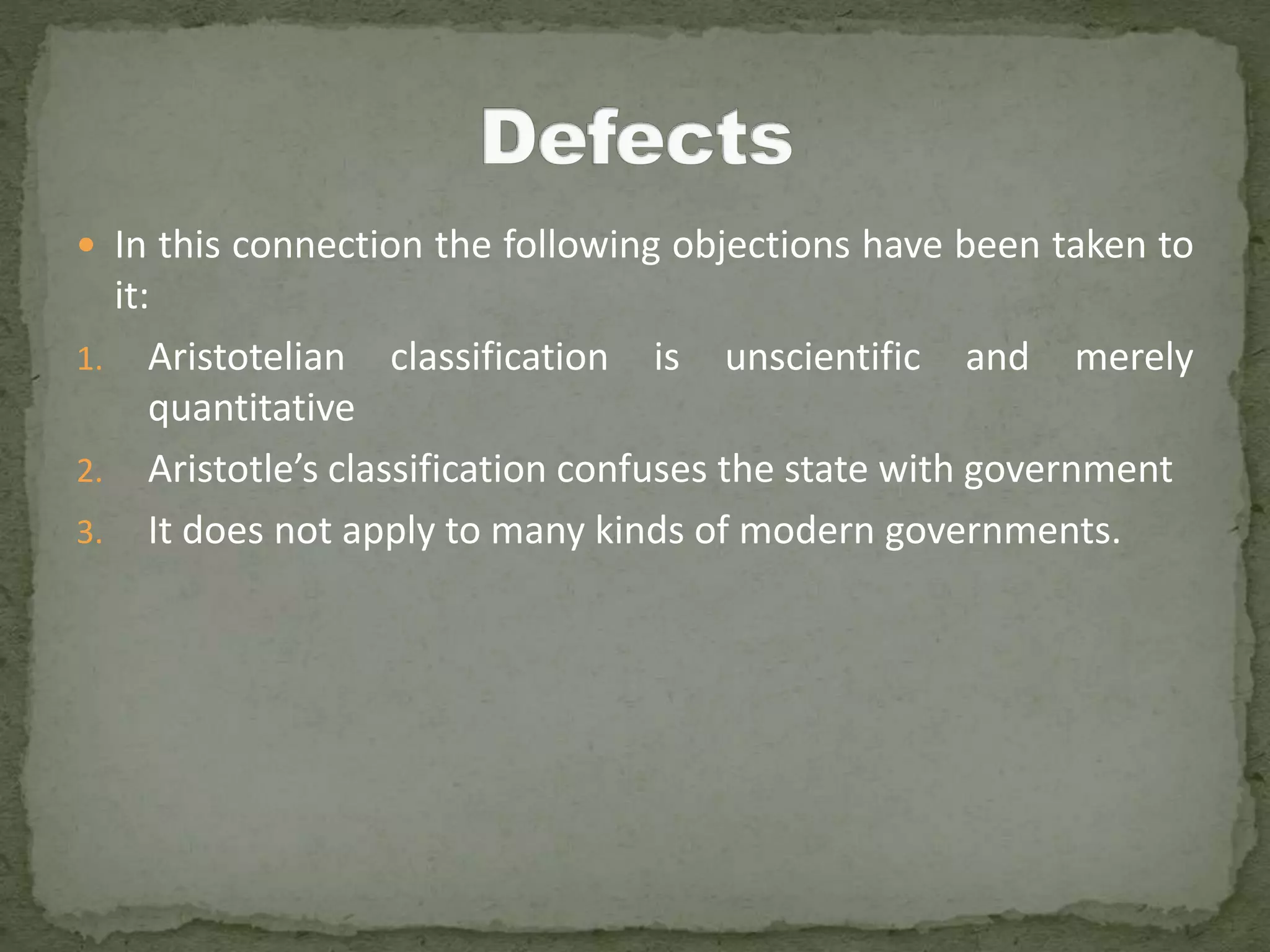  In this connection the following objections have been taken to
it:
1. Aristotelian classification is unscientific and merely
quantitative
2. Aristotle’s classification confuses the state with government
3. It does not apply to many kinds of modern governments.
 