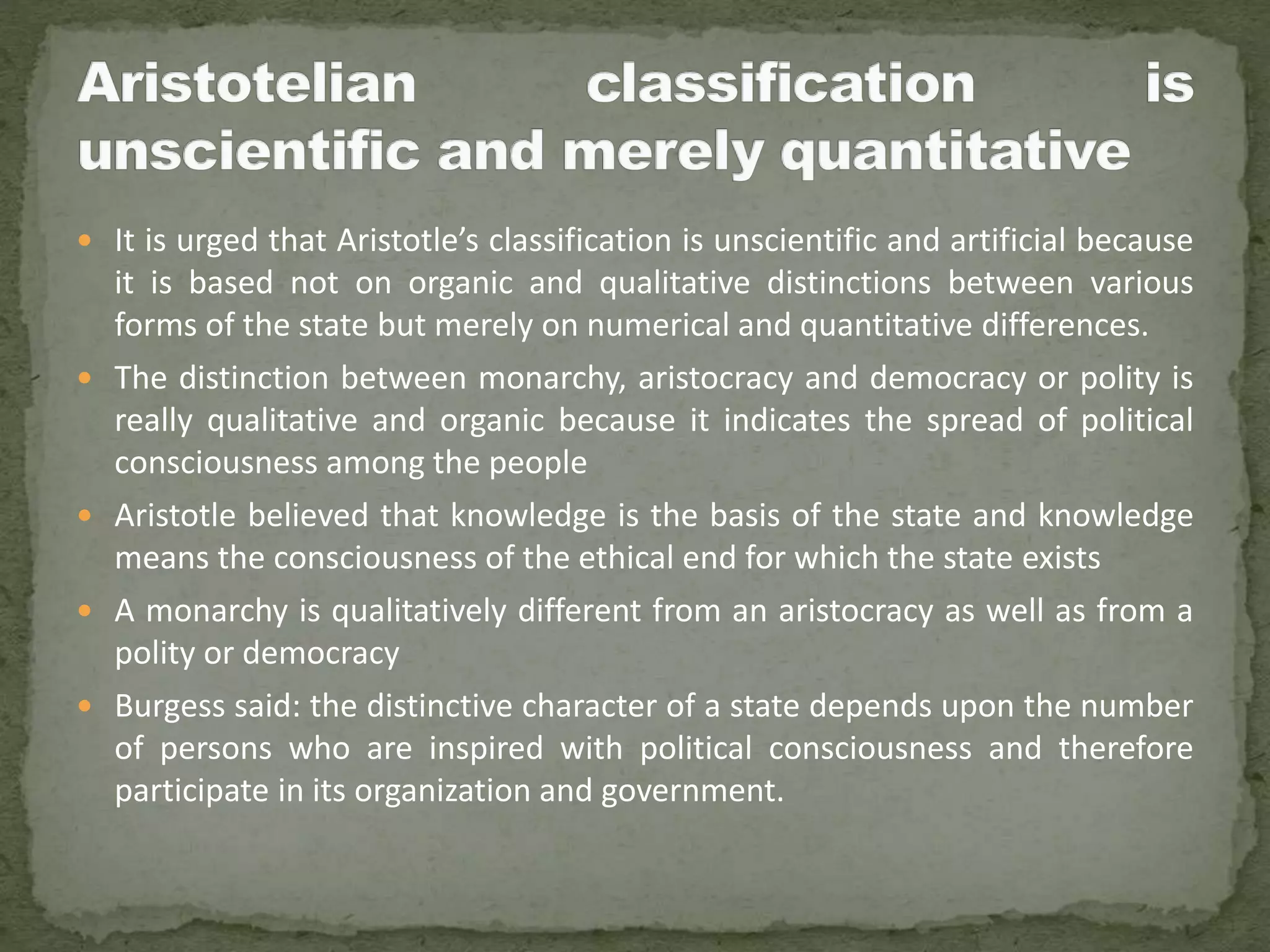  It is urged that Aristotle’s classification is unscientific and artificial because
it is based not on organic and qualitative distinctions between various
forms of the state but merely on numerical and quantitative differences.
 The distinction between monarchy, aristocracy and democracy or polity is
really qualitative and organic because it indicates the spread of political
consciousness among the people
 Aristotle believed that knowledge is the basis of the state and knowledge
means the consciousness of the ethical end for which the state exists
 A monarchy is qualitatively different from an aristocracy as well as from a
polity or democracy
 Burgess said: the distinctive character of a state depends upon the number
of persons who are inspired with political consciousness and therefore
participate in its organization and government.
 