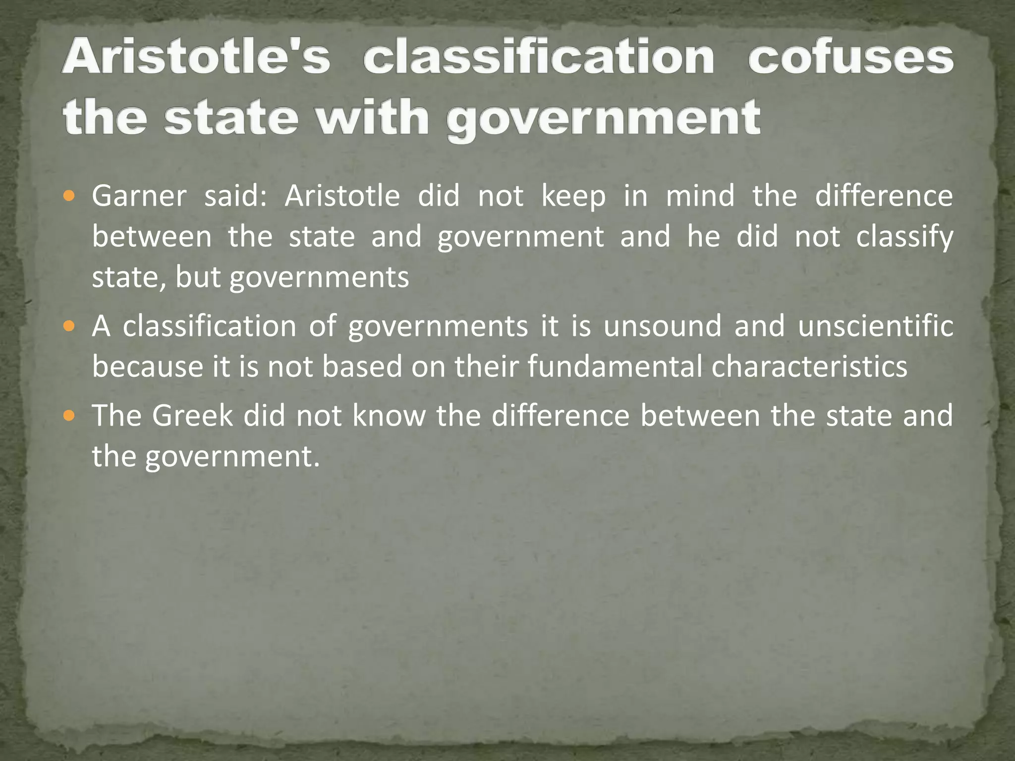  Garner said: Aristotle did not keep in mind the difference
between the state and government and he did not classify
state, but governments
 A classification of governments it is unsound and unscientific
because it is not based on their fundamental characteristics
 The Greek did not know the difference between the state and
the government.
 