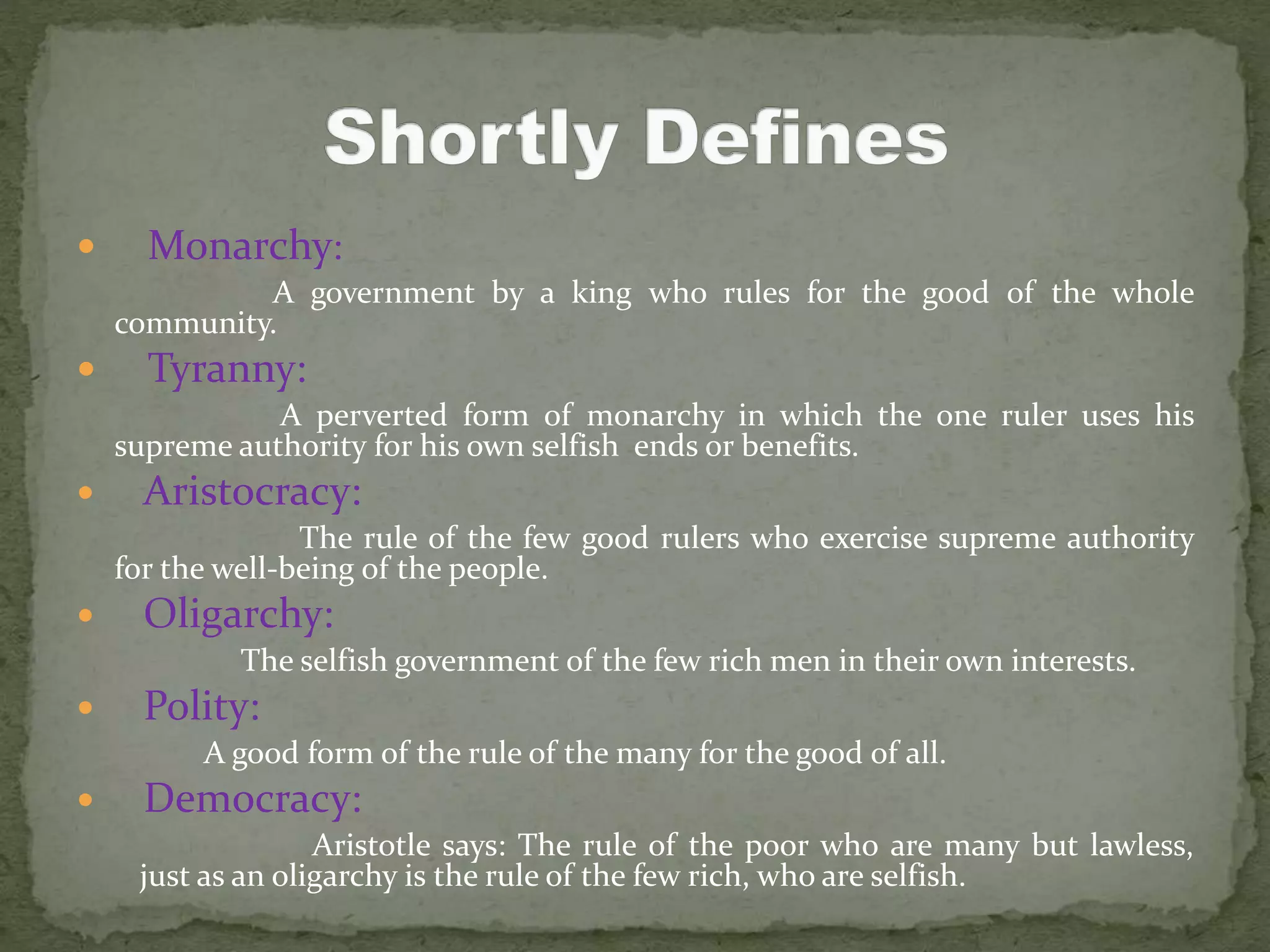  Monarchy:
A government by a king who rules for the good of the whole
community.
 Tyranny:
A perverted form of monarchy in which the one ruler uses his
supreme authority for his own selfish ends or benefits.
 Aristocracy:
The rule of the few good rulers who exercise supreme authority
for the well-being of the people.
 Oligarchy:
The selfish government of the few rich men in their own interests.
 Polity:
A good form of the rule of the many for the good of all.
 Democracy:
Aristotle says: The rule of the poor who are many but lawless,
just as an oligarchy is the rule of the few rich, who are selfish.
 