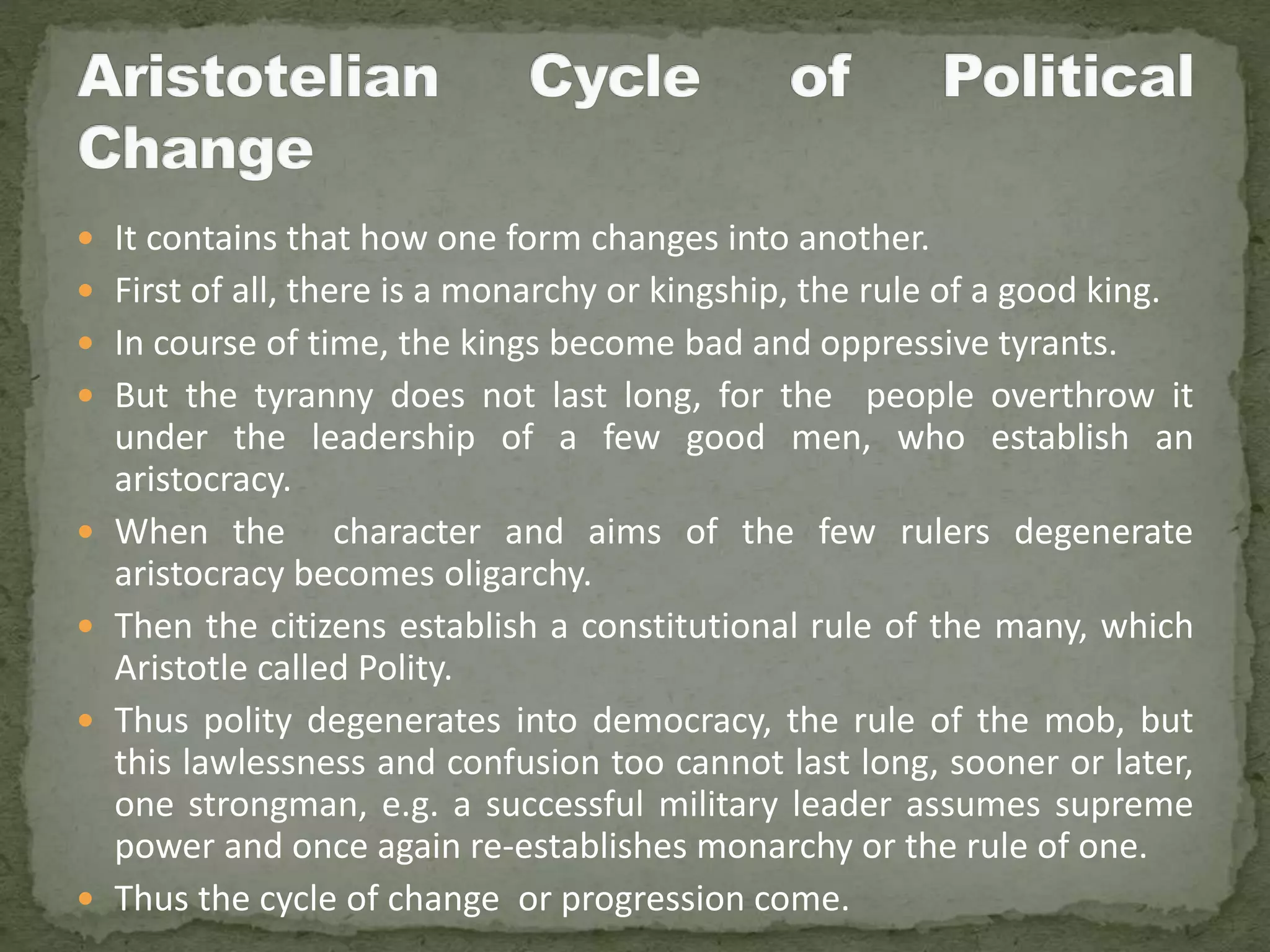  It contains that how one form changes into another.
 First of all, there is a monarchy or kingship, the rule of a good king.
 In course of time, the kings become bad and oppressive tyrants.
 But the tyranny does not last long, for the people overthrow it
under the leadership of a few good men, who establish an
aristocracy.
 When the character and aims of the few rulers degenerate
aristocracy becomes oligarchy.
 Then the citizens establish a constitutional rule of the many, which
Aristotle called Polity.
 Thus polity degenerates into democracy, the rule of the mob, but
this lawlessness and confusion too cannot last long, sooner or later,
one strongman, e.g. a successful military leader assumes supreme
power and once again re-establishes monarchy or the rule of one.
 Thus the cycle of change or progression come.
 