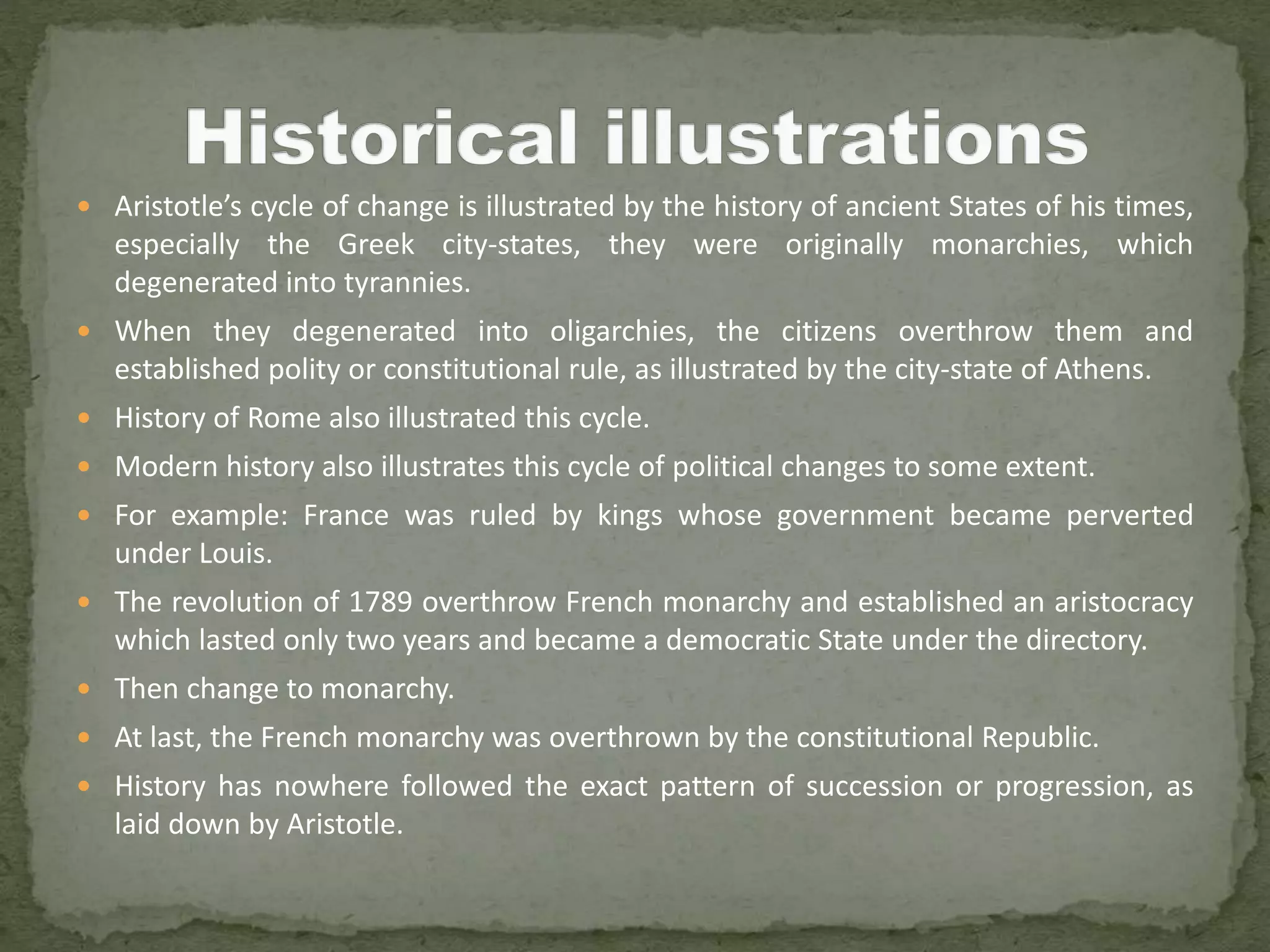  Aristotle’s cycle of change is illustrated by the history of ancient States of his times,
especially the Greek city-states, they were originally monarchies, which
degenerated into tyrannies.
 When they degenerated into oligarchies, the citizens overthrow them and
established polity or constitutional rule, as illustrated by the city-state of Athens.
 History of Rome also illustrated this cycle.
 Modern history also illustrates this cycle of political changes to some extent.
 For example: France was ruled by kings whose government became perverted
under Louis.
 The revolution of 1789 overthrow French monarchy and established an aristocracy
which lasted only two years and became a democratic State under the directory.
 Then change to monarchy.
 At last, the French monarchy was overthrown by the constitutional Republic.
 History has nowhere followed the exact pattern of succession or progression, as
laid down by Aristotle.
 