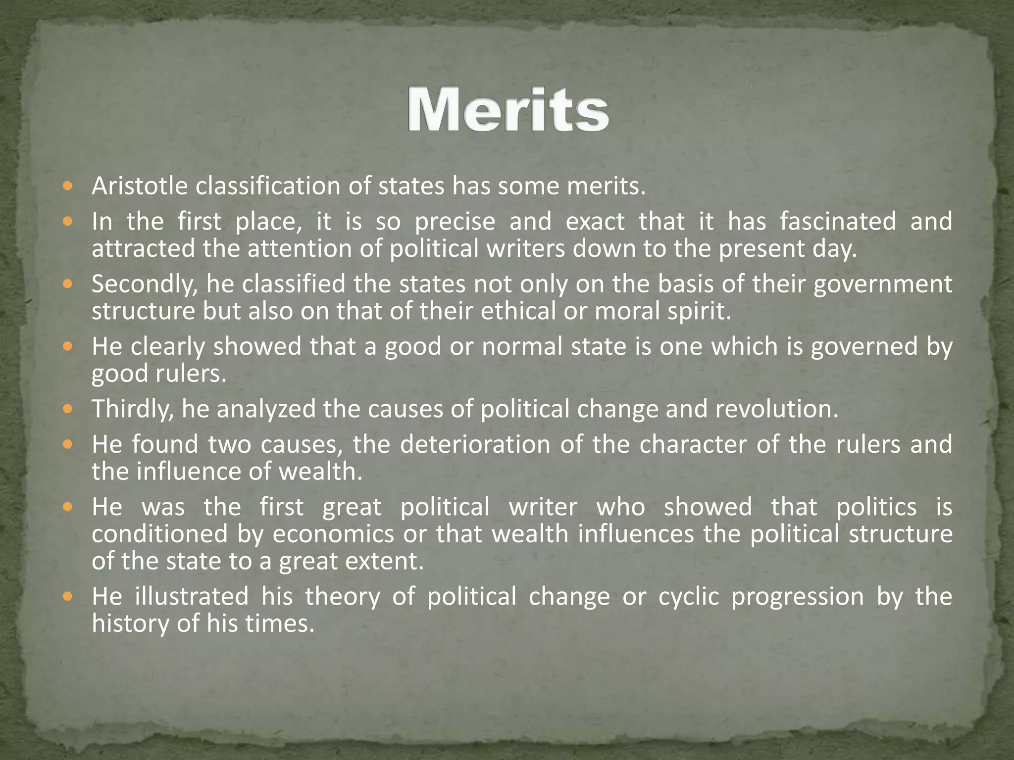  Aristotle classification of states has some merits.
 In the first place, it is so precise and exact that it has fascinated and
attracted the attention of political writers down to the present day.
 Secondly, he classified the states not only on the basis of their government
structure but also on that of their ethical or moral spirit.
 He clearly showed that a good or normal state is one which is governed by
good rulers.
 Thirdly, he analyzed the causes of political change and revolution.
 He found two causes, the deterioration of the character of the rulers and
the influence of wealth.
 He was the first great political writer who showed that politics is
conditioned by economics or that wealth influences the political structure
of the state to a great extent.
 He illustrated his theory of political change or cyclic progression by the
history of his times.
 