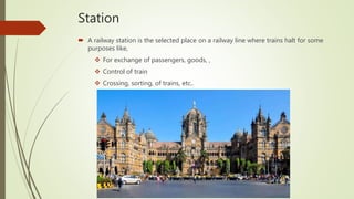 Station
 A railway station is the selected place on a railway line where trains halt for some
purposes like,
 For exchange of passengers, goods, ,
 Control of train
 Crossing, sorting, of trains, etc..
 