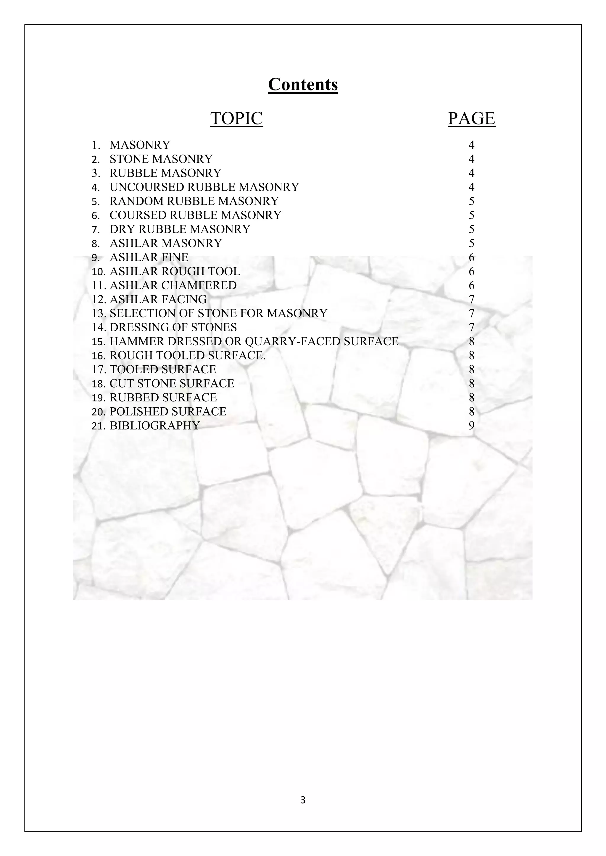 3
Contents
TOPIC PAGE
1. MASONRY
2. STONE MASONRY
3. RUBBLE MASONRY
4. UNCOURSED RUBBLE MASONRY
5. RANDOM RUBBLE MASONRY
6. COURSED RUBBLE MASONRY
7. DRY RUBBLE MASONRY
8. ASHLAR MASONRY
9. ASHLAR FINE
10. ASHLAR ROUGH TOOL
11. ASHLAR CHAMFERED
12. ASHLAR FACING
13. SELECTION OF STONE FOR MASONRY
14. DRESSING OF STONES
15. HAMMER DRESSED OR QUARRY-FACED SURFACE
16. ROUGH TOOLED SURFACE.
17. TOOLED SURFACE
18. CUT STONE SURFACE
19. RUBBED SURFACE
20. POLISHED SURFACE
21. BIBLIOGRAPHY
4
4
4
4
5
5
5
5
6
6
6
7
7
7
8
8
8
8
8
8
9
 
