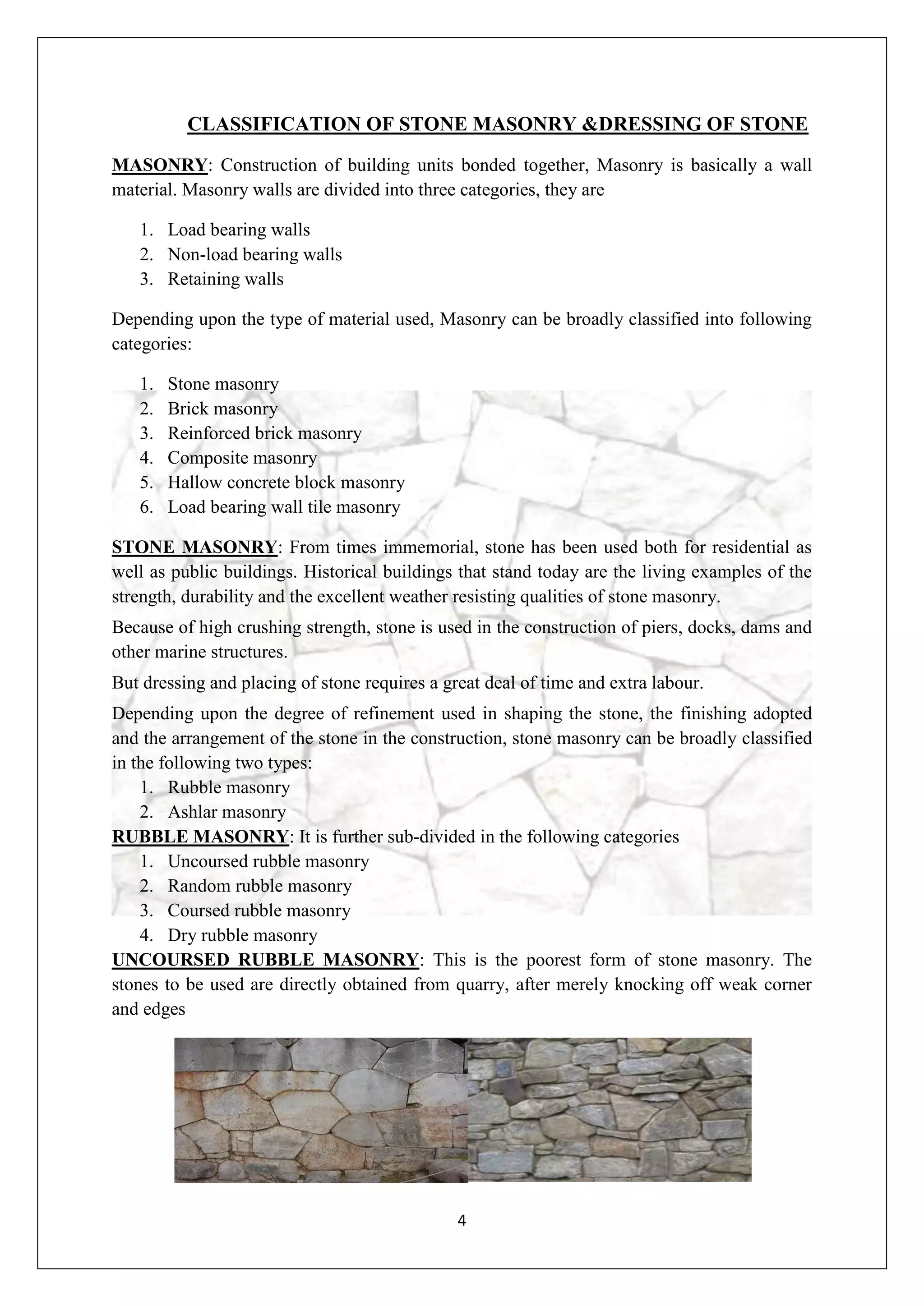 4
CLASSIFICATION OF STONE MASONRY &DRESSING OF STONE
MASONRY: Construction of building units bonded together, Masonry is basically a wall
material. Masonry walls are divided into three categories, they are
1. Load bearing walls
2. Non-load bearing walls
3. Retaining walls
Depending upon the type of material used, Masonry can be broadly classified into following
categories:
1. Stone masonry
2. Brick masonry
3. Reinforced brick masonry
4. Composite masonry
5. Hallow concrete block masonry
6. Load bearing wall tile masonry
STONE MASONRY: From times immemorial, stone has been used both for residential as
well as public buildings. Historical buildings that stand today are the living examples of the
strength, durability and the excellent weather resisting qualities of stone masonry.
Because of high crushing strength, stone is used in the construction of piers, docks, dams and
other marine structures.
But dressing and placing of stone requires a great deal of time and extra labour.
Depending upon the degree of refinement used in shaping the stone, the finishing adopted
and the arrangement of the stone in the construction, stone masonry can be broadly classified
in the following two types:
1. Rubble masonry
2. Ashlar masonry
RUBBLE MASONRY: It is further sub-divided in the following categories
1. Uncoursed rubble masonry
2. Random rubble masonry
3. Coursed rubble masonry
4. Dry rubble masonry
UNCOURSED RUBBLE MASONRY: This is the poorest form of stone masonry. The
stones to be used are directly obtained from quarry, after merely knocking off weak corner
and edges
 