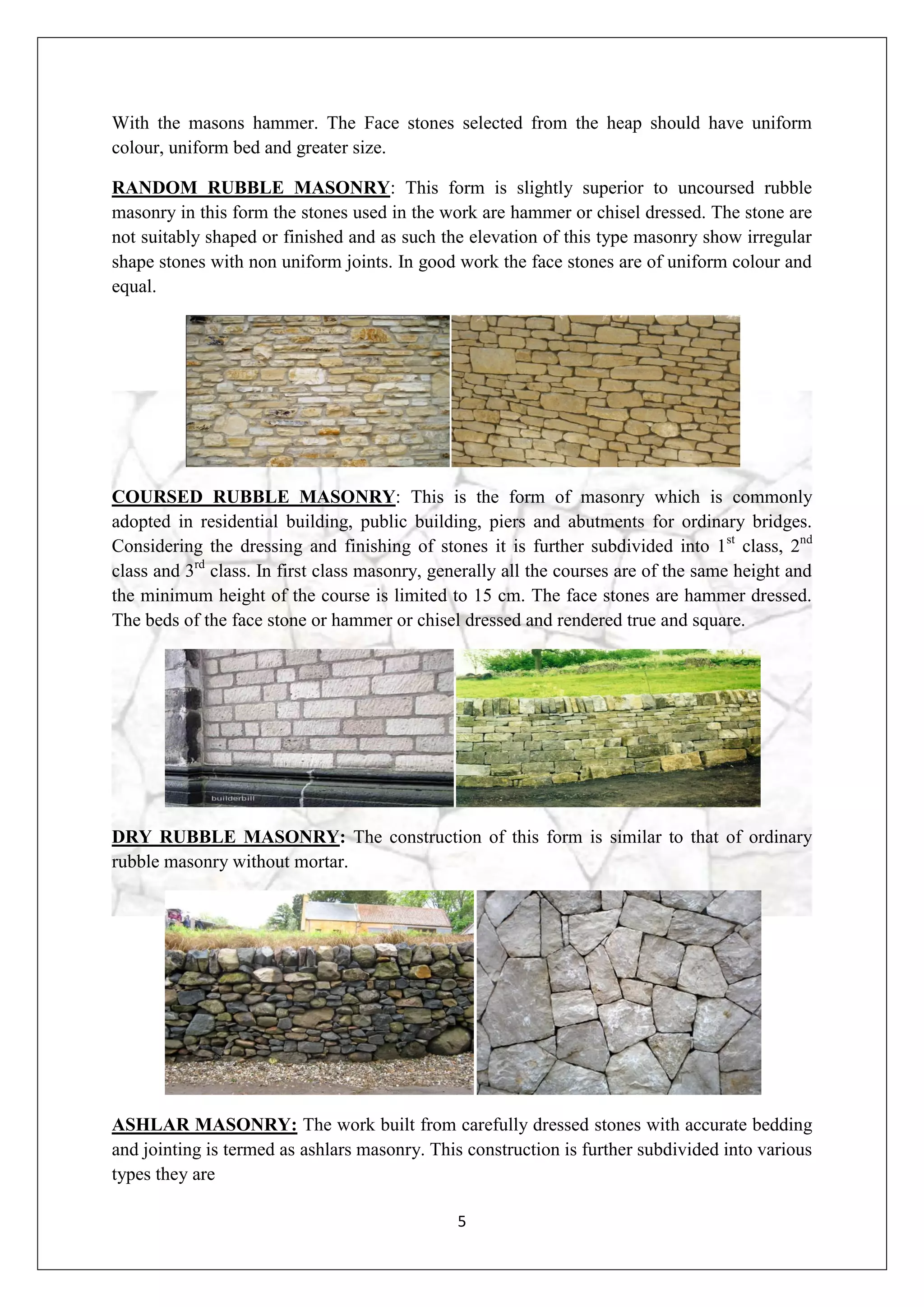 5
With the masons hammer. The Face stones selected from the heap should have uniform
colour, uniform bed and greater size.
RANDOM RUBBLE MASONRY: This form is slightly superior to uncoursed rubble
masonry in this form the stones used in the work are hammer or chisel dressed. The stone are
not suitably shaped or finished and as such the elevation of this type masonry show irregular
shape stones with non uniform joints. In good work the face stones are of uniform colour and
equal.
COURSED RUBBLE MASONRY: This is the form of masonry which is commonly
adopted in residential building, public building, piers and abutments for ordinary bridges.
Considering the dressing and finishing of stones it is further subdivided into 1st
class, 2nd
class and 3rd
class. In first class masonry, generally all the courses are of the same height and
the minimum height of the course is limited to 15 cm. The face stones are hammer dressed.
The beds of the face stone or hammer or chisel dressed and rendered true and square.
DRY RUBBLE MASONRY: The construction of this form is similar to that of ordinary
rubble masonry without mortar.
ASHLAR MASONRY: The work built from carefully dressed stones with accurate bedding
and jointing is termed as ashlars masonry. This construction is further subdivided into various
types they are
 