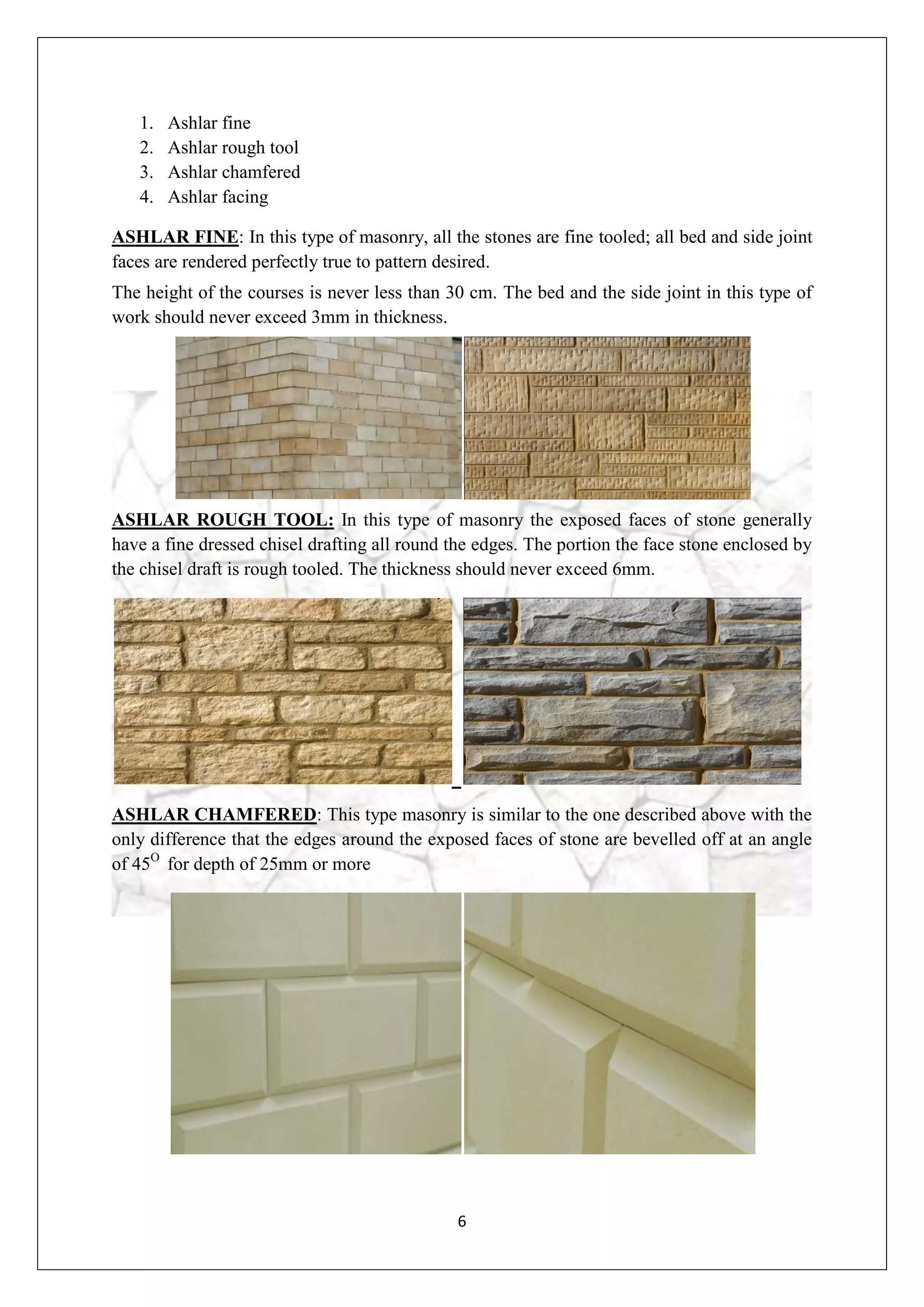 6
1. Ashlar fine
2. Ashlar rough tool
3. Ashlar chamfered
4. Ashlar facing
ASHLAR FINE: In this type of masonry, all the stones are fine tooled; all bed and side joint
faces are rendered perfectly true to pattern desired.
The height of the courses is never less than 30 cm. The bed and the side joint in this type of
work should never exceed 3mm in thickness.
ASHLAR ROUGH TOOL: In this type of masonry the exposed faces of stone generally
have a fine dressed chisel drafting all round the edges. The portion the face stone enclosed by
the chisel draft is rough tooled. The thickness should never exceed 6mm.
ASHLAR CHAMFERED: This type masonry is similar to the one described above with the
only difference that the edges around the exposed faces of stone are bevelled off at an angle
of 45O
for depth of 25mm or more
 