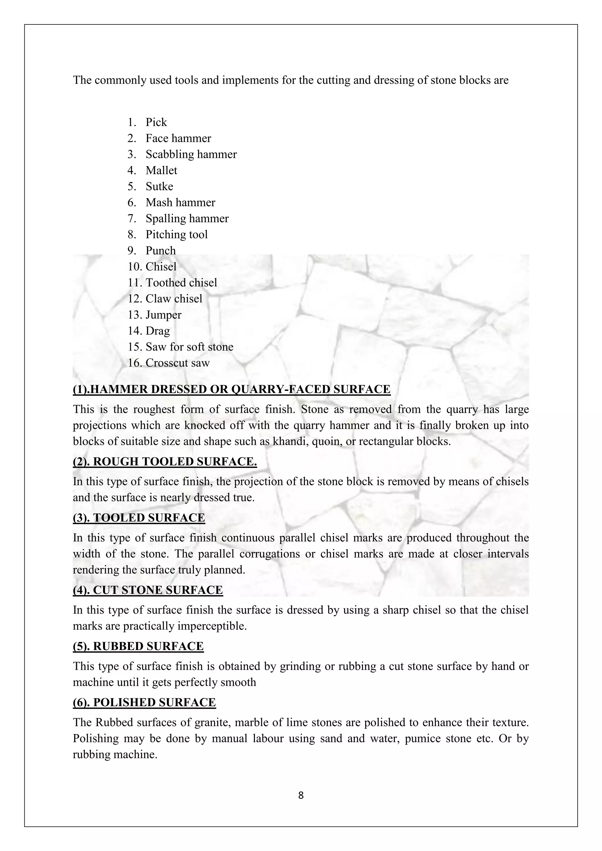 8
The commonly used tools and implements for the cutting and dressing of stone blocks are
1. Pick
2. Face hammer
3. Scabbling hammer
4. Mallet
5. Sutke
6. Mash hammer
7. Spalling hammer
8. Pitching tool
9. Punch
10. Chisel
11. Toothed chisel
12. Claw chisel
13. Jumper
14. Drag
15. Saw for soft stone
16. Crosscut saw
(1).HAMMER DRESSED OR QUARRY-FACED SURFACE
This is the roughest form of surface finish. Stone as removed from the quarry has large
projections which are knocked off with the quarry hammer and it is finally broken up into
blocks of suitable size and shape such as khandi, quoin, or rectangular blocks.
(2). ROUGH TOOLED SURFACE.
In this type of surface finish, the projection of the stone block is removed by means of chisels
and the surface is nearly dressed true.
(3). TOOLED SURFACE
In this type of surface finish continuous parallel chisel marks are produced throughout the
width of the stone. The parallel corrugations or chisel marks are made at closer intervals
rendering the surface truly planned.
(4). CUT STONE SURFACE
In this type of surface finish the surface is dressed by using a sharp chisel so that the chisel
marks are practically imperceptible.
(5). RUBBED SURFACE
This type of surface finish is obtained by grinding or rubbing a cut stone surface by hand or
machine until it gets perfectly smooth
(6). POLISHED SURFACE
The Rubbed surfaces of granite, marble of lime stones are polished to enhance their texture.
Polishing may be done by manual labour using sand and water, pumice stone etc. Or by
rubbing machine.
 